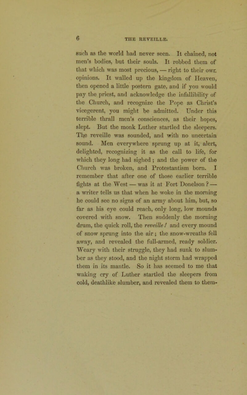 such as the world had never seen. It chained, not men’s bodies, but their souls. It robbed them of that which was most precious, — right to their own opinions. It walled up the kingdom of Heaven, then opened a little postern gate, and if you would pay the priest, and acknowledge the infallibility of the Church, and recognize the Pope as Christ’s vicegerent, you might be admitted. Under this terrible thrall men’s consciences, as their hopes, slept. But the monk Luther startled the sleepers. The reveille was sounded, and with no uncertain sound. Men everywhere sprung up at it, alert, delighted, recognizing it as the call to life, for which they long had sighed ; and the power of the Church was broken, and Protestantism born. I remember that after one of those earlier terrible fights at the West — was it at Fort Donelson ? — a writer tells us that when he woke in the morning he could see no signs of an army about him, but, so far as his eye could reach, only long, low mounds covered with snow. Then suddenly the morning drum, the quick roll, the reveille ! and every mound of snow sprung into the air; the snow-wreaths fell away, and revealed the full-armed, ready soldier. Weary with their struggle, they had sunk to slum- ber as they stood, and the night storm had wrapped them in its mantle. So it has seemed to me that waking cry of Luther startled the sleepers from cold, deathlike slumber, and revealed them to them-