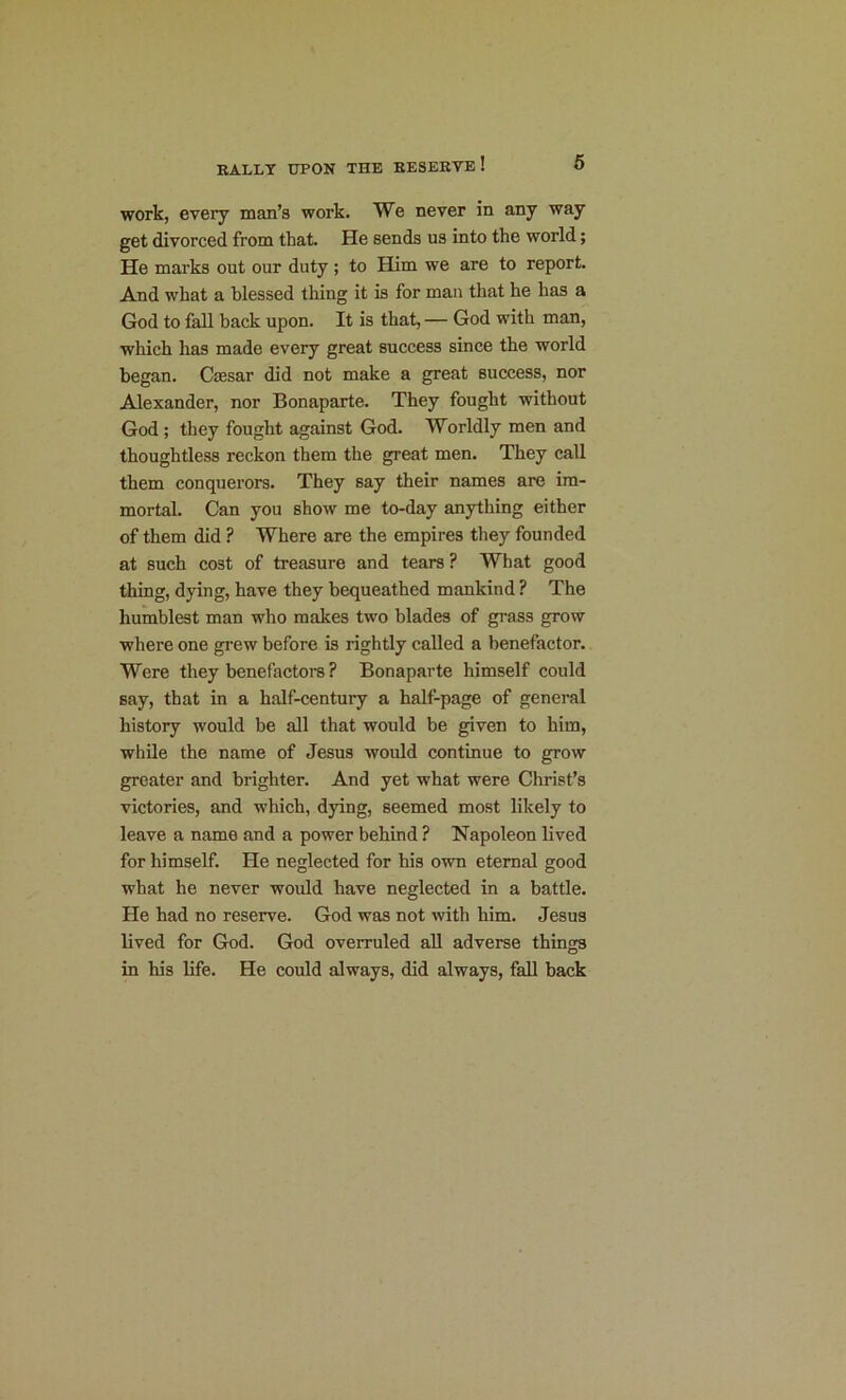 work, every man’s work. We never in any way get divorced from that. He sends us into the world; He marks out our duty ; to Him we are to report. And what a blessed thing it is for man that he has a God to fall back upon. It is that, — God with man, which has made every great success since the world began. Caesar did not make a great success, nor Alexander, nor Bonaparte. They fought without God ; they fought against God. Worldly men and thoughtless reckon them the great men. They call them conquerors. They say their names are im- mortal. Can you show me to-day anything either of them did ? Where are the empires they founded at such cost of treasure and tears ? What good thing, dying, have they bequeathed mankind ? The humblest man who makes two blades of grass grow where one grew before is rightly called a benefactor. Were they benefactors ? Bonaparte himself could say, that in a half-century a half-page of general history would be all that would be given to him, while the name of Jesus would continue to grow greater and brighter. And yet what were Christ’s victories, and which, dying, seemed most likely to leave a name and a power behind ? Napoleon lived for himself. He neglected for his own eternal good what he never would have neglected in a battle. He had no reserve. God was not with him. Jesus lived for God. God overruled all adverse things in his life. He could always, did always, fall back