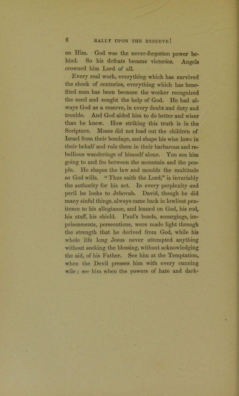 on Him. God was the never-forgotten power bo- hind. So his defeats became victories. Angela crowned him Lord of all. Every real work, everything which has survived the shock of centuries, everything which has bene- fited man has been because the worker recognized the need and sought the help of God. He had al- ways God as a reserve, in every doubt and duty and trouble. And God aided him to do better and wiser than he knew. How striking this truth is in the Scripture. Moses did not lead out the children of Israel from their bondage, and shape his wise laws in their behalf and rule them in their barbarous and re- bellious wanderings of himself alope. You see him going to and fro between the mountain and the peo- ple. He shapes the law and moulds the multitude as God wills. “ Thus saith the Lord,” is invariably the authority for his act. In every perplexity and peril he looks to Jehovah. David, though he did many sinful things, always came back in lowliest pen- itence to his allegiance, and leaned on God, his rod, his staff, his shield. Paul’s bonds, scourgings, im- prisonments, persecutions, were made light through the strength that he derived from God, while his whole life long Jesus never attempted anything without seeking the blessing, without acknowledging the aid, of his Father. See him at the Temptation, when the Devil presses him with every cunning wile; se<* him when the powers of hate and dark-