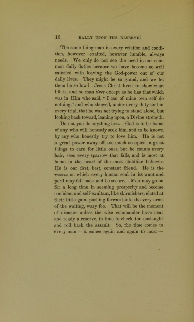 The same thing man in every relation and condi- tion, however exalted, however humble, always needs. We only do not see the need in our com- mon daily duties because we have become so well satisfied with leaving the God-power out of our daily lives. They might be so grand, and we let them be so low ! Jesus Christ lived to show what life is, and no man lives except as he has that which was in Him who said, “ I can of mine own self do nothing,” and who showed, under every duty and in every trial, that he was not trying to stand alone, but looking back toward, leaning upon, a Divine strength. Do not you do anything less. God is to be found of any who will honestly seek him, and to be known by any who honestly try to love him. He is not a great power away off, too much occupied in great things to care for little ones, but he counts every hair, 6ees every sparrow that falls, and is most at home in the heart of the most childlike believer. Ho is our first, best, constant friend. He is the reserve on which every human soul in its want and peril may fall back and be secure. Men may go on for a long time in seeming prosperity and become confident and self-exultant, like skirmishers, elated at their little gain, pushing forward into the very arms of the waiting, wary foe. That will be the moment of disaster unless the wise commander have near and ready a reserve, in time to check the onslaught and roll back the assault. So, the time comes to every man — it comes again and again to most —