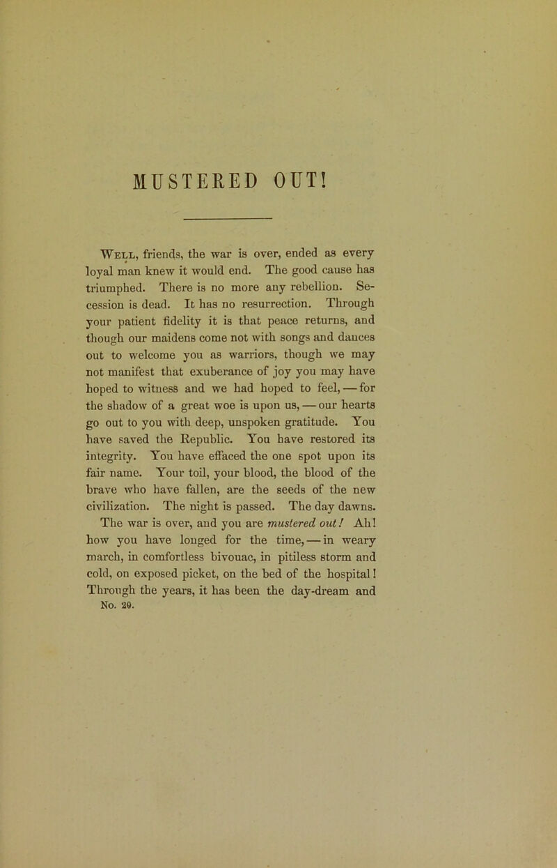 MUSTERED OUT! Well, friends, the war is over, ended as every loyal man knew it would end. The good cause has triumphed. There is no more any rebellion. Se- cession is dead. It has no resurrection. Through your patient fidelity it is that peace returns, and though our maidens come not with songs and dances out to welcome you as warriors, though we may not manifest that exuberance of joy you may have hoped to witness and we had hoped to feel, — for the shadow of a great woe is upon us, — our hearts go out to you with deep, unspoken gratitude. You have saved the Republic. You have restored its integrity. You have effaced the one spot upon its fair name. Your toil, your blood, the blood of the brave who have fallen, are the seeds of the new civilization. The night is passed. The day dawns. The war is over, and you are mustered out! Ah! how you have longed for the time, — in weary march, in comfortless bivouac, in pitiless storm and cold, on exposed picket, on the bed of the hospital! Through the years, it has been the day-dream and No. 28.