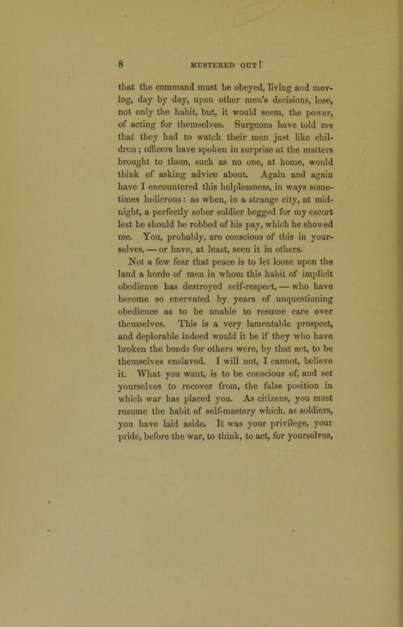 that the command must be obeyed, living and mov- ing, day by day, upon other men’s decisions, lose, not only the habit, but, it would seem, the power, of acting for themselves. Surgeons have told m-s that they had to watch their men just like chil- dren ; officers have spoken in surprise at the matters brought to them, such as no one, at home, would think of asking advice about. Again and again have I encountered this helplessness, in ways some- times ludicrous: as when, in a strange city, at mid- night, a perfectly sober soldier begged for my escort lest he should bo robbed of his pay, which he show ed me. You, probably, are conscious of this in your- selves, — or have, at least, seen it in others. Not a few fear that peace is to let loose upon the land a horde of men in whom this habit of implicit obedience has destroyed self-respect, — who have become so enervated by years of unquestioning obedience as to be unable to resume care over themselves. This is a very lamentable prospect, and deplorable indeed would it be if they who have broken the bonds for others were, by that act, to be themselves enslaved. I w'ill not, I cannot, believe it. What you want, is to be conscious of, and set yourselves to recover from, the false position in which war has placed you. As citizens, you must resume the habit of self-mastery which, as soldiers, you have laid aside. It was your privilege, your pride, before the war, to think, to act, for yourselves.