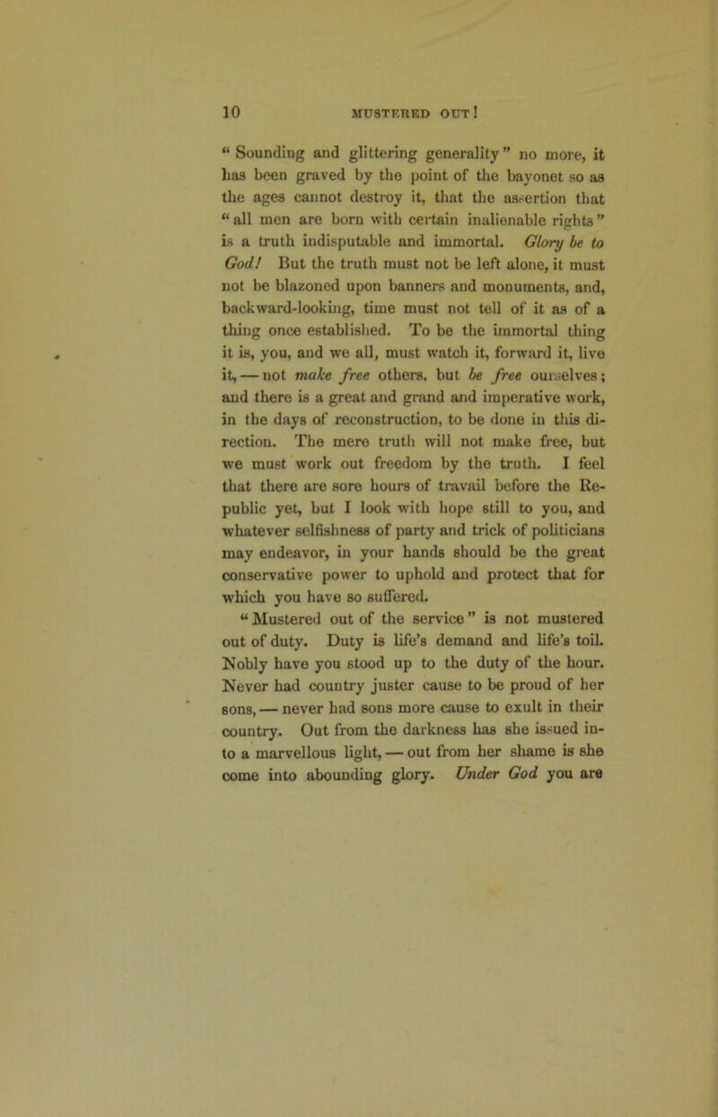 “ Sounding and glittering generality ” no more, it has been graved by the j)oint of the bayonet so as the ages cannot destroy it, tliat the assertion that “ all men are born with certain inalienable rights ” Ls a truth indisputable and immortal. Glory be to God! But the truth must not be left alone, it must not be blazoned upon banners and monuments, and, backward-looking, time must not tell of it as of a thing once established. To be the immortal thing it is, you, and we all, must watch it, forward it, live it, — not make free others, but be free ourjelves; aud there is a great and grand and imperative work, in the days of reconstruction, to be done in this di- rection. The mere truth will not make free, but we must work out freedom by the truth. I feet that there are sore hours of travail before the Re- public yet, but I look with hope still to you, and w'hatever selfishness of party and trick of politicians may endeavor, in your bands should bo the great conservative power to uphold and protect that for which you have so sufiered. “ Mustered out of the service ” is not mustered out of duty. Duty is life’s demand and life’s toih Nobly have you stood up to the duty of the hour. Never had country juster cause to be proud of her sons, — never had sons more cause to exult in their country. Out from the darkness has she issued in- to a marvellous light, — out from her shame is she come into abounding glory. Under God you are