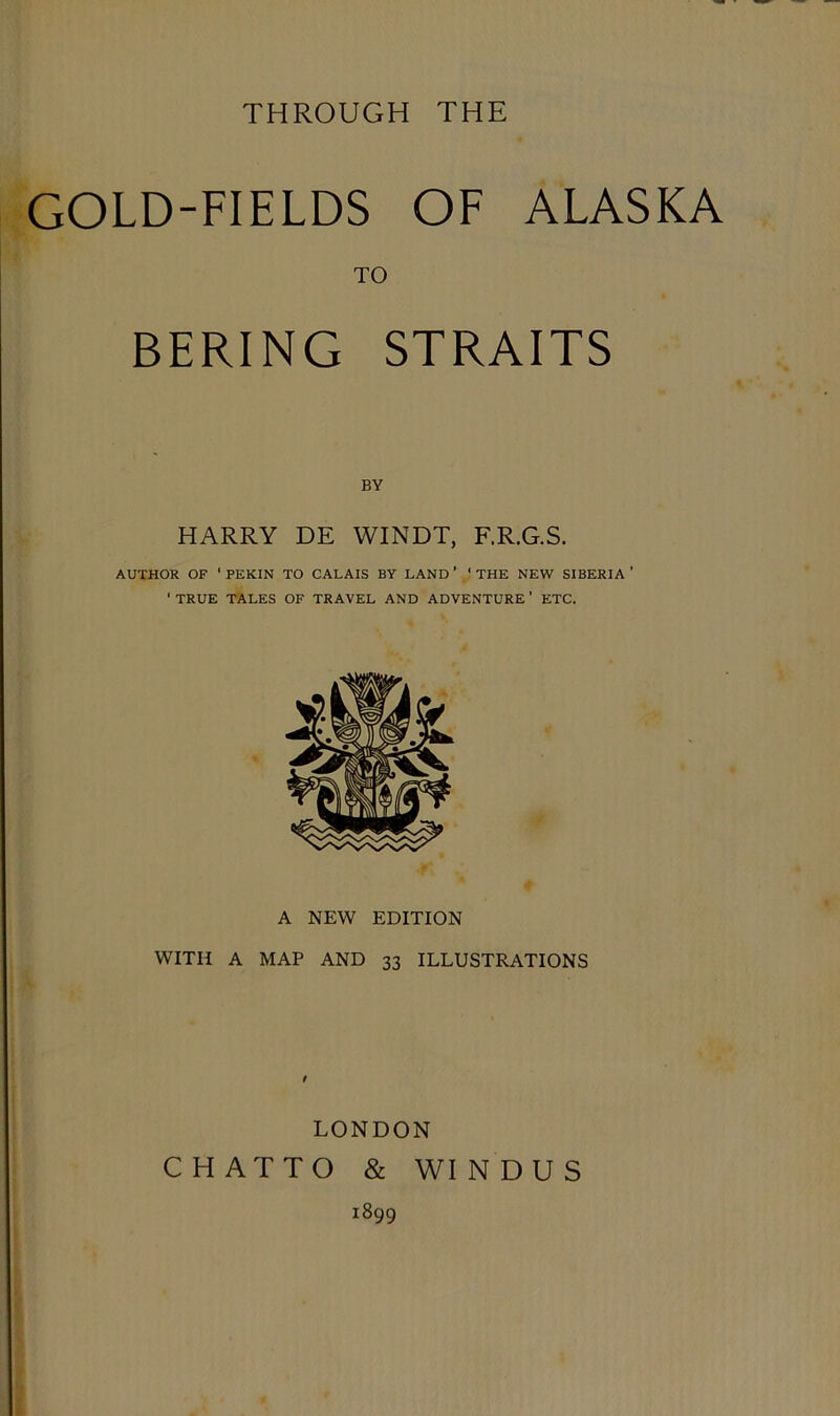 THROUGH THE GOLD-FIELDS OF ALASKA TO BERING STRAITS BY HARRY DE WINDT, F.R.G.S. AUTHOR OF ' PEKIN TO CALAIS BY LAND ' ‘ THE NEW SIBERIA ’ ' TRUE TALES OF TRAVEL AND ADVENTURE ' ETC. A NEW EDITION WITH A MAP AND 33 ILLUSTRATIONS / LONDON CHATTO & WINDUS 1899