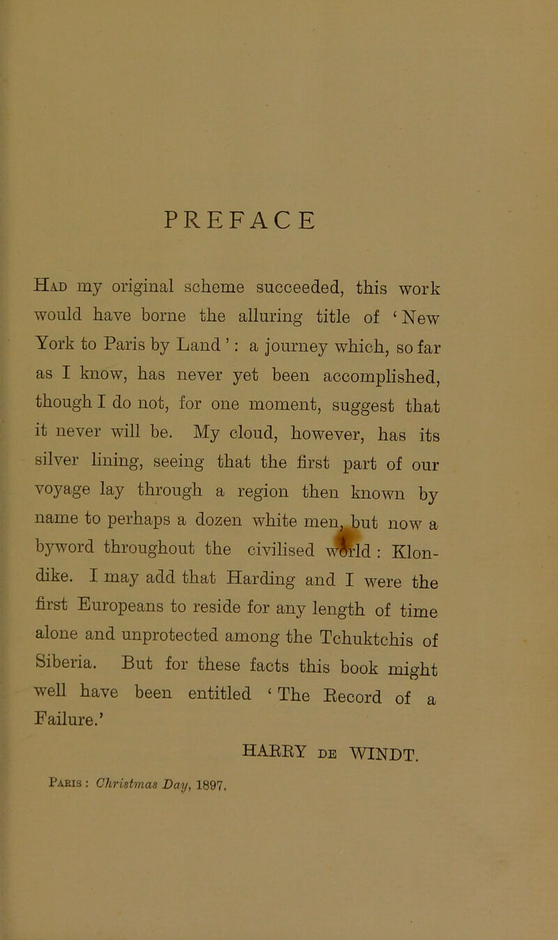 PREFACE Had my original scheme succeeded, this work would have borne the alluring title of ‘New York to Paris by Land ’: a journey which, so far as I know, has never yet been accomplished, though I do not, for one moment, suggest that it never will be. My cloud, however, has its silver lining, seeing that the first part of our voyage lay through a region then known by name to perhaps a dozen white men, but now a byword throughout the civilised v$rld : Klon- dike. X may add that Harding and I were the first Europeans to reside for any length of time alone and unprotected among the Tchuktchis of Siberia. But for these facts this book might well have been entitled ‘ The Record of a Failure.’ HARRY de WINDT. Paris : Christmas Day, 1897.