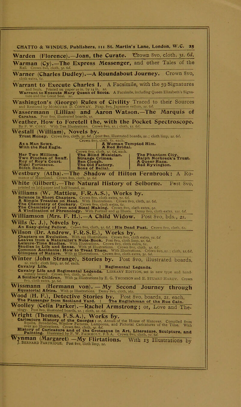 Warden (Florence).—Joan, the Curate. Thrown 8vo, cloth, 35, 6d. Warman (Cy).—The Express Messenger, and other Tales of the Rail. Crown 8vo, doth, y. 6*1. —— Warner (Charles Dudley). doth extra, 6s. -A Roundabout Journey. Crown 8vo, Warrant to Execute Charles I. A Facsimile, with the 59 Signatures and Seals. Printed on paper 22 in. by 14 in. 2s. Warrant to Execute Mary Queen of Scots. A Facsimile, including: Queen Elizabeth’s Signa* ture and the Great Seal. 2-r. __ Washington’s (George) Rules of Civility Traced to their Sources and Restored by MONCURE D. CONWAY. Fcap. 8vo, Japanese vellum, 2s. 6d. Wassermann (Lillias) and Carabas. Post 8vo, illustrated boards, 2s. Aaron Watson.—The Marquis of Weather, How to Foretell the, with the Pocket Spectroscope. By F. W. CORY. With Ten Illustrations. Crown 8vo, is.; cloth, is. 6d. Westall (William), Novels by. Trust Money. Crown 8vo, cloth, y. 6d. ; post 8vo, illustrated boards, 2s.; cloth limp, 2s. 6d. Crown 8vo, cloth. 6s. each. I A Woman Tempted Him. | A Red Bridal. As a Man Sows. With the Red Eagle. Her Two Millions. Two Pinches of Snuff. Roy of Roy’s Court. Nigel Fortescue. Birch Dene. Crown 8vo, cloth, 3^. 6d, each. The Blind Musician. Strange Crimes. Ben Clough. The Old Factory. Sons of Belial. The Phantom City. Ralph Norbreck’s Trust. A Queer Race. Red RyYington. Westbury (Atha).—The Shadow of Hilton Fernbrook: mance of Maoriland. Crown 8vo, cloth, 3s. 6d, A Ro- White (Gilbert).—The Natural History of Selborne. printed on laid paper and half-bound, 2s. P®st 8vo, Williams (W. Mattieu, F.R.A.S.), Works by. Science in Short Chapters. Crown 8vo, cloth extra, 7s. 6d. A Simple Treatise on Heat. With Illustrations. Crown 8vo, cloth, 2s. 6d. The Chemistry of Cookery. Crown 8vo, cloth extra, 6s. The Chemistry of Iron and Steel Making. Crown 8vo, clath extra, gs. A Vindication of Phrenology. With Portrait and 43 Illusts. Demy 8vo, cloth extra, 12s. 6d. Williamson (Mrs. F. H.).—A Child Widow. Post 8vo, bds., 2s. Wills (C. J.), Novels by. An Easy-going Fellow. Crown 8vo, cloth, 3*. 6d. | His Dead Past. Crown 8vo, cloth, 6r. Wilson (Dr. Andrew, F.R.S.E.), Works by. ~ Chapters on Evolution. With 259 Illustrations. Crown 8vo, cloth extra, 7s. 6d Leaves from a Naturalist’s Note-Book. PostSvo, cloth limp, 2s. 6d. Leisure-Time Studies. With Illustrations. Crown 8vo, cloth extra, 6s. Studies in Life and Sense. With 36 Illustrations. Crown 8vo, cloth, 3^. 6,1 Common Accidents : How to Treat Them. With Illustrations. Crown 8vo, is. • cloth is 6d Glimpses of Nature. With 35 Illustrations. Crown 8vo, cloth extra, 3s. 6d. Winter (John Strange), Stories by 2s. each; cloth limp, 2s. 6d. each. Cavalry Life. | Regimental Legends. Cavalry Life and Regimental Legends. Library Edition, set in new tyue and hand- somely bound. Crown 8vo, cloth, 3*. 6d. A Soldier’s Children. With 34 Illustrations by E. G. Thomson and E. Stuart Hardy. Crown ovo, cloth extra, 3s. 6d. Wissmann (Hermann von). —My Second Journey through Equatorial Africa. With 92 Illustrations. Demy 8vo, cloth, i&r. Wood (H. F.), Detective Stories by. Post 8vo, boards, 2s. each. -h°.Pa5SC,lger from Scotland Yard, | The Englishman of the Rue Cain. Woolley (Celia Parker).—Rachel Armstrong; or, Love and The- ___oiogy. Post 8vo, illustrated boards. 2s.: cloth, zr. 6ci. Wright (Thomas, F.S.A.), Works by. ” Hii8t?ry„?-r ,th® Georges ; or. Annals of the House or Hanover. Compiled from ovTr'1^ blustmdo'n's ^oZ £n “cloth PiCt°rial Caricatures of th= With JjMlShw' AhieR SSSftSi. ScuIpture’and wi,h 13 iii“tra*i“s ^ Post 8vo, illustrated boards,