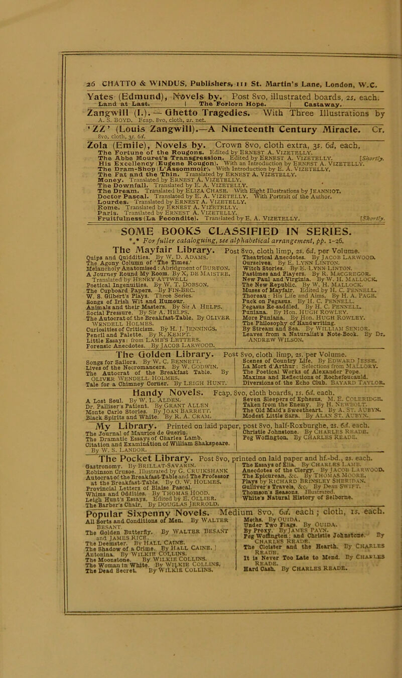 Yates (Edmund), Novels by. Post 8vo, illustrated boards, 25. each. Land at Last* I The Forlorn Hope* | Castaway. Zangwill (I.). — Ghetto Tragedies. A. S. BOYD. Fcap. 8vo, cloth, 2s. net. With Three Illustrations by ‘ ZZ’ (Louis Zangwill). 8vo, cloth, y. 6.Y. -A Nineteenth Century Miracle. Cr. Zola (Emile), Novels by. Crown 8vo, cloth extra, 3s. 6d. each. The fortune of the Rougons. Edited by ERNEST A. Vizetelly. The Abbe Mouret’s Transgression. Edited by Ernest A. Vizetelly. {Shortly. His Excellency (Eugene Rougon). With an Introduction by Ernest A. VIZETELLY. The Dram-Shop (L'Assommoir). With Introduction by E. A. Vizetelly. The Fat and the Thin. Translated by Ernest A. VIZETELLY. Money. Translated by Ernest A. Vizetelly. The Downfall. Translated by E. A. Vizetelly. The Dream. Translated by ELIZA Chase. With Eight Illustrations by Jeanniot. Doctor Pascal. Translated by E. A. VIZETELLY. With Portrait of the Author. Lourdes. Translated by Ernest A. Vizetelly. Rome. Translated by ERNEST A. VlZKTKLLY. Paris. Translated by Ernest A. Vizetelly. Fruitfulness (La Fecondito). Translated by E. A. VIZETELLY, re;- someT books classified in series. *** For fuller cataloguing, see alphabetical arrangement, pp. 1-26. The Mayfair Library. Post 8vo, cloth limp, 2S. 6d. per Volume. Quips and Quiddities. By W. D. Adams. The Agony Column of ' The Times.’ Melancholy Anatomised : Abridgment of BURTON. A Journey Round My Room. By X. DE Maistre. Translated by HENRY ATTWELL Poetical Ingenuities. By W. T. DOBSON. The Cupboard Papers. By Fin-Bec. W. S. Gilbert’s Plays. Three Series. Songs of Irish Wit and Humour. Animals and their Masters. By Sir A HELPS. Social Pressure. By Sir A. Helps. The Autocrat of the Breakfast-Table. By OLIVER WENDELL HOLMES. Curiosities of Criticism. By H. J. JENNINGS. Pencil and Palette. By R. Kempt. Little Essays: from LAMB’S LETTERS. Forensic Anecdotes. By JACOB LARWOOD. Theatrical Anecdotes. By Jacob Larwood. Ourselves. By E. LYNN LINTON. Witch Stories. By E. LYNN LINTON. Pastimes and Players. By R. MACGREGOR. New Paul and Virginia. By W. H. MALLOCK. The New Republic. By W. H. Mallock. Muses of Mayfair. Edited by H. C. PENNELL. Thoreau : His Life and Aims. By H. A. PAGE. Puck on Pegasus. By H. C. PENNELL. Pegasus Re-saddled. By H. C. Pennell. Puniana. By Hon. HUGH ROWLEY. More Puniana. By Hon. HUGH ROWLEY. The Philosophy of Handwriting. By Stream and Sea. By William Senior. Leaves from a Naturalist’s Note-Book. By Dr, ANDREW WILSON. The Golden Library. Songs for Sailors. By W. C. BENNETT. Lives of the Necromancers. By W. Godwin, The Autocrat of the Breakfast Table. OLIVER WENDELL HOLMES. Tale for a Chimney Corner. By Leigh Hunt. Post Svo, cloth limp, 2s. per Volume. Scenes of Country Life. By Edward J esse. La Mort d'Arthur: Selections from MALLORY. The Poetical Works of Alexander Pope. Maxims and Reflections of Rochefoucauld. Diversions of the Echo Club. BAYARD TAYLOR. By Handy Novels. A Lost Soul. By W. L. ALDEN. Dr. PalliBer’s Patient. By GRANT ALLEN Monte Carlo Stories. By JOAN BARRETT. Black Spirits and White. By R. A. Cram. Fcap. 8vo, cloth boards, is. 6d. each. Seven Sleepers of Ephesus. M. E. COLERIDGE. Taken from the Enemy. By H. Newbolt. The Old Maid’s Sweetheart. By A. ST. AUBYN. Modest Little Sara. By ALAN ST. Al'BVN. Mv Library. Printed on laid paper, post 8vo, half-Roxburghe. 2s. 6.1 each. . * . . . r J. nhrlotin T AbnitAVt A Tli» I ’ll 1 D t TIC P L \ t' ft The Journal of Maurice de Guerin. The Dramatic Essays of Charles Lamb. Citation and Examination of William Shakspeare. By W. S. CANDOR. Christie Johnstone. By CHARLES READE. Peg Woffington. By CHARLES READS. The Pocket Library. Post 8vo, printed on laid paper and hf.-bd., is. each, Gastronomy. By BRILLAT-SAVARIN. * ”T ‘ [ ’ Robinson Crusoe. Illustrated by G. CRUIKSHANK Autocratoi the Broakfast-Tablo and The Professor at the Breakfast-Table. By O. W. HOLMES. Provincial Letters of Blaise Pascal. Whims and Oddities. By THOMAS HOOD. Leigh Hunt s Essays. Edited by E. OLLIER. The Barber s Chair, By DOUGLAS JERRQLP, The Essays of Elia. By CHARLES Lamb. Anecdotes of the Clergy. By .tACOU LARWOOD. The Epicurean, &c. By THOMAS Moore. Plays by Richard Brinsley Sheridan. Gulliver s Travels, &c. By Dean SWIFT. Thomson's Seasons, illustrated. White s Natural History of Selbome. Popular Sixpenny Novels. Medium 8vo, 6</. each; cloth, is. each All Sorts and Conditions of Men. By Walter Moths. By Ouida. All Sorts and Conditions of Men. By BESANT The Golden Butterfly. By WALTER BESANT and James Rice. The Deemster. By HALL CAINE. The Shadow of a Crime. By Hall CAINE. Antonina. By WlLKII! COLLINS. The Moonstone. By WILKIE COLLINS. The Woman in Whlto. Bv Wi^KIE COLLINS. The Dead Becret, By NViLkiE COLLINS. Under Two Flag*. By OUIDA. By Proxy. By James Payn. Peg Woffington: and Christie Johnstone. By CHARLES READE. The Cloister and the Hearth. By CHARLES It is Never Too Late to Mend. By CHARLES Hard Cash.*’ By CHARLES READE.