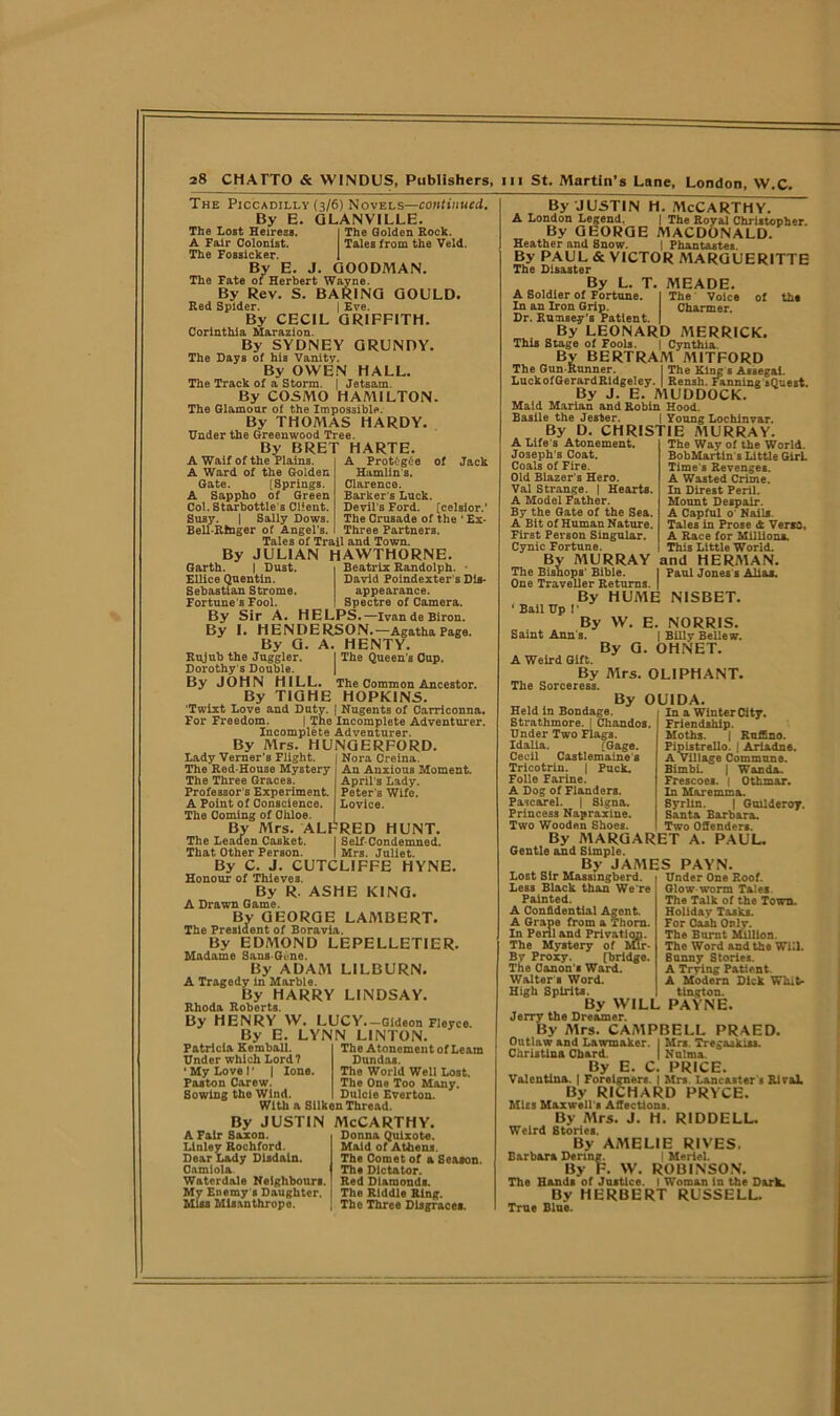 The Piccadilly (3/6) Novels—continued. By B. GLANVILLE. The Lost Heiress. I The Golden Eock. A Fair Colonist. Tales from the Veld. The Fossicker. 1 By E. J. GOODMAN. The Fate of Herbert Wayne. By Rev. S. BARING GOULD. Red Spider. | Eve. By CECIL GRIFFITH. Corinthia Marazion. By SYDNEY GRUNDY. The Days of his Vanity. By OWEN HALL. The Track of a Storm. | Jetsam. By COSMO HAMILTON. The Glamour of the Impossible. By THOMAS HARDY. Under the Greenwood Tree. By BRET HARTE. A Waif of the Plains. A Ward of the Golden Gate. [Springs. A Sappho of Green Col. Starbottle's Client. Susy. | Sally Dows. Bell-Ringer of Angel’i A Protf;g6e of Jack Hamlin's. Clarence. Barker s Luck. Devil's Ford, [celsior.’ The Crusade of the ' Ex- Three Partners. Tales of Trail and Town. By JULIAN HAWTHORNE. Beatrix Randolph. David Poindexter s Dis- appearance. Spectre of Camera. Garth. | Dust. Ellice Quentin. Sebastian Strome. Fortune’s Fool. By Sir A. HELPS.—IvandeBiron By I. HENDERSON.—Agatha Page. By G. A. HENTY. Rujub the Juggler. I The Queen s Cup. Dorothy s Double. By JOHN HILL. The Common Ancestor. By TIGHE HOPKINS. ’Twixt Love and Duty. | Nugents of Carriconna. For Freedom. | The Incomplete Adventurer. Incomplete Adventurer. By Mrs. HUNGERFORD. Nora Creina. An Anxious Moment. April's Lady. Peter'B Wife. Lovice. Lady Verner’s Flight. The Red-House Mystery The Three Graces. Professor's Experiment. A Point of Conscience. The Coming of Ohloe. By Mrs. ALFRED HUNT. The Leaden Casket. I Self-Condemned. That Other Person. | Mrs. Juliet. By C. J. CUTCLIFFE HYNE. Honour of Thieves, By R. ASHE KING. A Drawn Game. By GEORGE LAMBERT. The President of Boravia. By EDMOND LEPELLETIER. Madame Sans-Gt-ne. By ADAM LILBURN. A Tragedy in Marble. By HARRY LINDSAY. Rhoda Roberts. By HENRY W. LUCY.-Gideon Fieyco. By E. LYNN LINTON. Patricia Kemball. Under which Lord? ‘ My Love I' | lone. Poston Carew. Sowing the Wind, The Atonement of Leam Dundas. The World Well Lost. The One Too Many. Dulcle Everton. With a Silken Thread. By justin McCarthy. Donna Quixote. A Fair Saxon. Llnley Rochford. Dear Lady Disdain. Camiola. Maid of Athens. The Comet of a Season. The Dictator. Waterdole Neighbours. Red Diamonds. My Enemy s Daughter, j The Riddle Ring. Miss Misanthrope. | The Three Disgrace*. By JUSTIN H. MCCARTHY. A London Legend. | The Royal Christopher. By GEORGE MACDONALD. Heather and Snow. | Phantastes. By PAUL & VICTOR A1ARGUERITTE The Disaster By L. T. MEADE. A Soldier of Fortune. | The Voice of th« In an Iron Grip. Charmer. Dr. Rumsey’s Patient. | By LEONARD MERRICK. This Stage of Fools. | Cynthia. By BERTRAM MITFORD The Gun-Runner. | The King s Assegai. LuckofGerardRidgeiey. | Rensh. fanning iQuest. By J. E. MUDDOCK. Maid Marian and Robin Hood. Basile the Jester. j Young Lochinvar. By D. CHRISTIE MURRAY. A Life's Atonement, Joseph's Coat. Coals of Fire. Old Blazer s Hero. Val Strange. | Hearts. A Model Father. By the Gate of the Sea. A Bit of Human Nature. First Person Singular. Cynic Fortune. By MURRAY The Bishops’ Bible. One Traveller Returns. | By HUME NISBET. ‘ Bail Up I* By W. E. NORRIS. Saint Ann's. | Billv Belle w. By G. OH NET. A Weird Gift. By Mrs. OLIPHANT. The Sorceress. By OU1DA The Way of the World. BobMartin s Little GirL Time's Revenges. A Wasted Crime. In Direst Peril. Mount Despair. A Capful o Nail*. Tales in Prose <t Venro, A Race for Million*. This Little World, and HERMAN. Paul Jones s Alias. Held in Bondage. Strathmore. I Chandos. Under Two Flags. Idalia. [Gage. Cecil Castlemaine s Tricotrin. j Puck. Folio Farine. A Dog of Flanders. Pascarel. | Signa. Princess Napraxine. Two Wooden Shoes. By MARGARET A Gentle and Simple. By JAMES PAYN In a Winter City. Friendship. Moths. | Ruffino. Pipistrello. J Ariadne. A Village Commune. Bimbi. | Wanda. Frescoes. | Othmar. In Mare mm a. Byrlin. | Guilderoy. Santa Barbara. Two Offenders. PAUL. Under One Roof. Glow worm Tales. The Talk of the Town. Holiday Tasks. For Cash Orly. The Burnt Million. The Word and the Will. Sunny Stories. A Trying Patient. A Modern Dick Whit- tington. Lost Sir Massmgberd. Les3 Black than We re Painted. A Confidential Agent. A Grape from a Thorn. In Peril and Privation. The Mystery of Mir- By Proxy. [bridge. The Canon's Ward. Walter 8 Word. High Spirits. By WILL PAYNE. Jerry the Dreamer. By Mrs. CAMPBELL PRAED. Outlaw and Lawmaker. I Mrs. Tregaakias. Christina Chard. | Nulma. By E. C. PRICE. Valentina. | Foreigners. | Mrs. Lancaster s Rival. By RICHARD PRYCE. Miss Maxwell s ASections. By Mrs. J. H. RIDDELL. Weird Stories. By AMELIE RIVES, Barbara Dcring. | Meriel. By F. W. ROBINSON. The Hands of Justice. I Woman in the Dark. By HERBERT RUSSELL. True Blue.