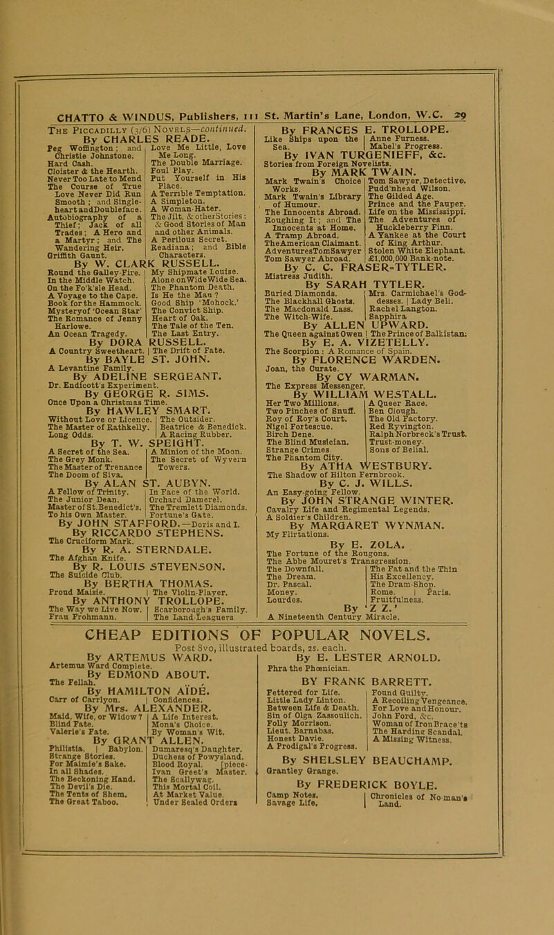 The Piccadilly (3/6) Novels—continued. By CHARLES READE. Peg Woffington; and Love Me Little, Love — ' 1 * * ‘ Me Long. The Double Marriage. Foul Play. Put Yourself in His Place. A Terrible Temptation. A Simpleton. A Woman-Hater. The Jilt, & otherStories : & Good Stories of Man and other Animals. A Perilous Secret. Readiana; and Eible Characters. Christie Johnstone. Hard Cash. Cloister & the Hearth. Never Too Late to Mend The Course of True Love Never Did Run Smooth ; and Single- heart andDoubleface. Autobiography of a Thief; Jack of all Trades: A Hero and a Martyr; and The Wandering Heir. Griffith Gaunt. By VV. CLARK RUSSELL. My Shipmate Louise. Alone onWideWide Sea. The Phantom Death. Is He the Man ? Good Ship ‘Mohock.’ The Convict Ship. Heart of Oak. The Tale of the Ten. The Last Entry. RUSSELL. Round the Galley-Fire. In the Middle Watch. On the Fo’k’sle Head. A Voyage to the Cape. Book for the Hammock. Mysteryof 'Ocean Star’ The Romance of Jenny Harlowe. An Ocean Tragedy. By DORA A Country Sweetheart. | The Drift of Fate. By BAYLE ST. JOHN. A Levantine Family. By ADELINE SERGEANT. Dr. Endicott’s Experiment. By GEORGE R. SIMS. Once Upon a Christmas Time. By HAWLEY SMART. Without Love or Licence. I The Outsider. The Master of Rathkelly. Beatrice & Benedick. Long Odds. I A Racing Rubber. By T. W. SPEIGHT. A Secret of the Sea. A Minion of the Moon. The Secret of Wyvern Towers. The Grey Monk The Master of Trenance The Doom of Siva. By ALAN ST. AUBYN A Fellow of Trinity. The Junior Dean. Master of St.Benedict’s. To his Own Master. In Face of the World. Orchard Damerel. The Tremlett Diamonds. Fortune’s Gate. By JOHN STAFFORD.—Dorisandl. By RICCARDO STEPHENS. The Cruciform Mark. By R. A. STERNDALE. The Afghan Knife. By R. LOUIS STEVENSON. The Suicide Club. By BERTHA THOMAS. Proud Maisie. | The Violin-Player. By ANTHONY TROLLOPE. The Way we Live Now. I Scarborough’s Family. Fran Frohmann. | The Land-Leaguers By FRANCES E. TROLLOPE. Like Ships upon the I Anne Furness. Sea. | Mabel's Progress. By IVAN TURGENIEFF, &c. Stories from Foreign Novelists. By MARK TWAIN Mark Twains Choice Works. Mark Twain’s Library of Humour. The Innocents Abroad. Roughing It; and The Innocents at Home. A Tramp Abroad. The American Claimant. AdventuresTomSawyer Tom Sawyer Abroad. Tom Sawyer, Detective. Pudd’nhead Wilson. The Gilded Age. Prince and the Pauper. Life on the Mississippi. The Adventures of Huckleberry Finn. A Yankee at the Court of King Arthur. Stolen White Elephant. £1,000,000 Bank-note. By C. C. FRASER-TYTLER. Mistress Judith. By SARAH TYTLER. Buried Diamonds. Mrs. Carmichael's God- The Blackhall Ghosts. The Macdonald Lass. The Witch-Wife. desses. | Lady Bell. Rachel Langton. Sapphira By ALLEN UPWARD. The Queen against Owen I The Prince of BalListan; By E. A. V1ZETELLY. The Scorpion : A Romance of Spain. By FLORENCE WARDEN. Joan, the Curate. By CY WARMAN. The Express Messenger, By WILLIAM WESTALL. A Queer Race. Ben Clough. The Old Factory. Red Ryvington. Ralph Norbreck's Trust. Trust-money. Sons of Belial. Her Two Millions, Two Pinches of Snuff. Roy of Roy’s Court. Nigel Fortescue. Birch Dene. The Blind Musician. Strange Crimes. The Phantom City. By ATHA VVESTBURY. The Shadow of Hilton Fernbrook. By C. J. WILLS. An Easy-going Fellow. By JOHN STRANGE WINTER. Cavalry Life and Regimental Legends. A Soldier’s Children. By MARGARET WYNMAN. My Flirtations. By E. ZOLA. The Fortune of the Rougons. The Abbe Mouret's Transgression. The Downfall. The Fat and the Thin The Dream. His Excellency. Dr. Pascal. The Dram-Shop. Money. Rome. | Paris. Lourdes. Fruitfulness. By 'ZZ.' A Nineteenth Century Miracle. CHEAP By ARTEMUS WARD. Artemua Ward Complete. By EDMOND ABOUT. The Fellah. .. , By HAMILTON AIDE. Carr of Carrlyon. | Confidences. By Mrs. ALEXANDER. Maid, Wife, or Widow? I A Life Interest. Blind Fate. Mona’s Choice. Valerie s Fate. I By Woman's Wit. By GRANT ALLEN Philistia. | ' Babylon. Strange 8tories. For Maimie’s Sake. In all Shades. The Beckoning Hand. The Devil’s Die. The Tents of Shem. The Great Taboo. EDITIONS OF POPULAR NOVELS. Post 8vo, illustrated boards, 2s. each. By E. LESTER ARNOLD Phra the Phoenician. BY FRANK Fettered for Life. Little Lady Linton. Between Life &. Death. Sin of Olga Zassoulich. Folly Morrison. Lieut. Barnabas. Honest Davie. A Prodigal’s Progress. By SHELSLEY BEAUCHAMP Grantley Grange. By FREDERICK BOYLE. Dumaresq's Daughter. Duchess of Powysland. Blood Royal. [piece- Ivan Greet’s Master. The Scallywag. This Mortal Coil. At Market Value. Under Sealed Orders BARRETT. Found Guilty. A Recoiling Vengeanco. For Love and Honour. John Ford. &c. Woman of IronBrace’ts The Harding Scandal. A Missing Witness. Camp Notes. Savage Life, Chronicles of No man's Land.