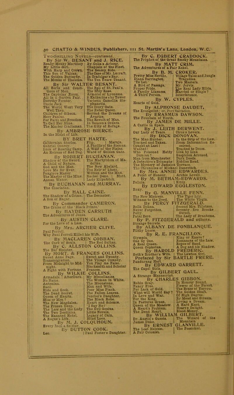 Two-Shilling Novels—continued. By Sir VV. BESANT and J. RICE. Ready-Money Mortlboy My Little Girl. With Harp and Crown. This Son of Vulcan. The Golden Butterfly. The Monks of Thelema. By Celia a Arbour. Chaplain of the Fleet. The Seamy Side. The Case of Mr. Lucraft. In Trafalgar's Bay. The Ten Years' Tenant. By Sir WALTER BESANT. Sorts and Condi- The Bell of St. Paul'B All tions of Men. The Captains Room. All in a Garden Fair. Dorothy Forster. Uncle Jack. The World Went Very Well Then. Children of Gibeon. Herr Paulus. For Faith and Freedom. To Call Her Mine. The Master Craftsman. By AMBROSE In the Midst of Life. BY BRET HARTE. The Holy Rose. Armorel of Lyonesse. S.Katherine s by Tower Verbena Camellia Ste- phanotis. The Ivory Gate. The Rebel Queen. Beyond the Dreams of Avarice. The Rovolt of Man. In Deacon's Orders. The City of Refuge. BIERCE. Californian Stories. Gabriel Conroy. Luck of Roaring Camp. An Heiress of Red Dog. By ROBERT BUCHANAN Flip. | Maruja. A Phyllis of th9 Sierras. A Waif of the Plains. Ward of Golden Gate. The Martyrdom of Ma- deline. The New Abelard. The Heir of Linne. Woman and the Man. Rachel Dene. I Matt. Lady Kilpatrick. Shadow of the Sword. A Child of Nature, God and the Man. Love Me for Ever. Foxglove Manor. The Master of the Mine, Annan Water. By BUCHANAN and MURRAY. The Charlatan. By HALL CAINE. The Shadow or a Crime. I The Deemster. A Son of Hagar. By Commander CAMERON. The Cruise of the ‘Black Prince.’ By HAYDEN CARRUTH The Adventures of Jones. By AUSTIN CLARE. For the Love of a Lass. By Mrs. ARCHER CLIVE. Paul Ferrell. Why Paul Ferroll Killed his Wiffe. By MACLAREN COBBAN. The Cure of Souls. | The Red Sultan. By C. ALLSTON COLLINS. The Bar Sinister. By MORT. & FRANCES COLLINS. Sweet and Twenty. The Village Comedy. You Play me False. Blacksmith and Scholar Frances. Sweet Anne Page. Transmigration. From Midnight to Mid- night. A Fight with Fortune. By WILKIE COLLINS. Armadale. | AfterDark. No Name. Antonina. Basil. Hide and Seek. The Dead Secret. Queen of Hearts. Mi03 or Mrs. ? The New MAgdalen. The Frozen Deep. The Law and the Lady The Two Destinies. The Haunted Hotel. A Rogue s Life. By M. J. COLQUHOUN. Every Inch a Soldier. By DUTTON COOK. L«o. 1 Paul Foster s Daughter. My Miscellanies. The Woman in White. The Moonstone. Man and Wife. Poor Miss Finch. The Fallen Loaves. Jezebel's Daughter. The Black Rohe. Heart and Science. •I Say Nol' Tho Evil Genius. Little Novels. Legacy of Cain. Blind Love. By C. EGBERT CRADDOCK. The Prophet of the Great Smoky Mountains. By MATT CRIM. The Adventures of a Fair Rebel. By B. M. CROKER. Village Tales and Jungle Tragedies. Two Masters. Mr. Jervis. TJie Real Lady Hilda. Married or Single ? Interference. CYPLES. Pretty Miss Neville. Diana Barrington. ‘To Let.' A Bird of Passage. Proper Pride. A Family Likeness. A Third Person. By W Hearts of Gold. By ALPHONSE DAUDET. The Evangelist: or, Port Salvation. By ERASMUS DAWSON. The Fountain of Youth. By JAMES DE MILLE. A Castle in Spain. By J. LEITH DERWENT. Our Lady of Tears. | Circe s Lovers. By DICK DONOVAN. The Man-Hunter. Tracked and Taken. Caught at Last 1 Wanted! Who Poisoned Hetty Duncan ? Man from Manchester. A Detective's Triumphs Tne Mystery of Jamaica Terrace. Tho Chronicles of Michael Danevitch. By Airs. ANNIE EDWARDES. A Point of Honour. | Archie Lovell. By M. BETHAA1-EDWARDS. Felicia. | Kitty. By EDWARD EGGLESTON. Roxy. By G. MANV1LLE FENN. The New Mistress. I The Tiger Lily. Witness to the Heed. j The White Virgin. By PERCY FITZGERALD TlAnnn Snontwl \Tr« TilV In the Grip of the Law. From Information Re- ceived. Tracked to Doom. Link by Link Suspicion Aroused. Dark Deeds. Riddles Read. Second Mrs. Tillotson. Seventy - five Brooke Street. The Lady of Brantome. Bella Donna. Never Forgotten. Polly. Fatal Zero. By P. FITZGERALD and others. Strange Secrets. By ALBANY DE FONBLANQUE Filthy Lucre. By R. E. FRANCILLON. King or Knave? Romances of the Law. Ropes of Sand. A Dog and his Shadow. Olympia. One by One. A Real Queen. Queen Cophotna. . By HAROLD FREDERIC. Seth s Brother s Wifo. I The Lawton Girl. Prefaced by Sir BARTLE FRERE. Fandurang Hari. By EDWARD GARRETT. The Capel Girls. By GILBERT GAUL. A Strange Manuscript. By CHARLES GIBBON. Robin Gray. In Honour Bound. Fancy Free. 1 Flower of the Forest. For Lack of Gold. Th. Braes of Yarrow. What will World Say ? The Golden Shaft. In Love and War. For the King. In Pasturee Green. Queen of the Meadow. A Heart's Problem. The Dead Heart. By WILL IA Dr. Austin s Guests. James Duke. By ERNEST The Lost Heiress. A Fair Colonist. Of High Degree. By Mead and Stream. Loving a Dream. A Hard Knot. Heart s Delight. Blood-Money. M GILBERT. The Wizard of the Mountain GLANVILLE. The Fossicker.