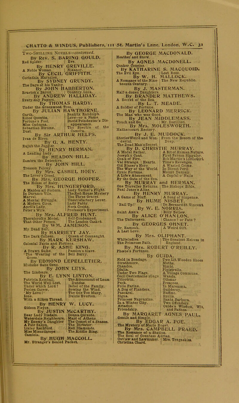 Two-Shilling Novels—continued. By Rev. S. BARING GOULD Red Spider. | Eve. By HENRY GREVILLE. A Noble Woman. ] Nikanor. Bv CECIL GRIFFITH. Corinthia Marazion. By SYDNEY GRUNDY. The Days of his Vanity. By JOHN HABBERTON. Brueton's Bavou. | Country Luck. By ANDREW HALL1DAY. Every-day Papers. By THOMAS HARDY. Under the Greenwood Tree. By JULIAN HAWTHORNE Garth. Ellice Quentin. Fortune s Fool. Miss Cadogna. Sebastian Strome. Dust. By Sir ARTHUR HELPS. Ivan de Biron. By G. A. HENTY. Rujub the Juggler. By HENRY HERMAN. A Leading Lady. By HEADON HILL. Zambra the Detective. By JOHN HILL. Treason Felony. By Mrs. CASHEL HOEY. The Lover's Creed. By Mrs. GEORGE HOOPER. The House of Raby. By Mrs. HUNGERFORD. Beatrix Randolph. Love—or a Name. David Poindexter’s Dis- appearance. Tho Spectre of the Camera. A Maiden all Forlorn. In Durance Vile. Marvel. A Mental Struggle. A Modern Circe. April's Lady. Peter's Wife. Lady Verner’s Flight. The Red-House Mystery The Three Graces. Unsatisfactory Lover. Lady Patty. Nora Creina. Professor’s Experiment. By Mrs. ALFRED HUNT. Thornicroft's Model. I Self-Condemned. That Other Person. | The Leaden Casket. By WM. JAMESON. My Dead Self. By HARRIETT JAY. The Dark Colleen. I Queen of Connaught. By MARK KERSHAW. Colonial Facts and Fictions. By R. ASHE KING. A Drawn Game. I Passion's Slave. ' The Wearing of the Bell Barry. Green.’ | By EDMOND LEPELLETIER. Midame Sans Gene. By JOHN LEYS. The LindsayB. By E. LYNN LINTON. Patricia Kemball The World Well Lost. Under which Lord? Pas ton Carew. ' My Love I' lone. With a Silken Thread. By HENRY W. LUCY. Gideon Pleyce. By justin McCarthy. Dear Lady Disdain. : Donna Quixote. Waterdale Neighbours. Maid of Athens. My Enemy's Daughter : A Fair Saxon. Linley Rochford. Miss Misanthrope 1 C&miola. By HUGH MACCOLL. Mr. Stranger’s Sealed Packet. The Atonement of Learn Dundas. Hebei of the Family. Sowing the Wind. The One Too Many. Dulcie Evorton. The Comet of a Season. The Dictator. Red Diamonds. Tho Riddle Ring. By GEORGE MACDONALD. Heather and Snow. By AGNES MACDONELL. Quaker Cousins. By KATHARINE S. MACQUOID. The Evil Eye. | Lost Rose. By W. H. MALLOCK. A Romance of the Nine- I The New Republic, teentb Century. | By J. MASTERMAN. Half-a-dozen Daughters. By BRANDER MATTHEWS. A Secret of the Sea. By L. T. MEADE. A Soldier of Fortune. By LEONARD MERRICK. The Man who was Good. By JEAN MIDDLEMASS. Touch and Go. | Mr. Dorlllion. By Mrs. MOLESWORTH. Hathercourt Rectory. By J. E. MUDDOCK. StorlesWeird and Won- I From the Bosom of tho derlul. Deep. The Dead Man's Secret. I By D. CHRISTIE MURRAY. A Bit of Human Nature. First Person Singular. Bob Martin s Li'ttleGirb Time's Revenges. A Wasted Crime. In Direst Peril. Mount Despair. A Capful o' Nails A Model Father. Joseph's Coat. Coals of Fire. Val Strange. | Hearts. Old Blazer's Hero. The Way of the World. Cynic Fortune. A Life's Atonement. By the Gate of the Sea. By MURRAY and HERMAN. One Traveller Returns. I The Bishops' Bible. Paul Jones's Alias. By HENRY MURRAY. A Game of Bluff. | A Song of Sixpence. By HUME NISBET. 'Bail Up!' | Dr.Bernard St. Vincent By W. E. NORRIS. Saint Ann's. | Billy Beliew. By ALICE O’HAN LON. The Unforeseen. | Chance ? or Fate ? By GEORGES OHNET. Dr. Rameau. I A Weird Gift. A Last Love. By Mrs. OLIPHANT. Whiteladies. I The Greatest Heiress in The Primrose Path. | England. By Mrs. ROBERT O’REILLY. Phoebe's Fortunes. By Held In Bondage. Strathmore. Chandos. Idalia. Under Two Flags. Cecil Castlemaine sGage Tricotrin. Puck. Folio Farine. A Dog of Flanders. Pascarel. Signa. Princess Napraxine. In a Winter City. Ariadne. Friendship, OU1DA. Two Lit. Wooden Shoes Moths. Bimbi. Pipistrello. A village Commune. Wanda. Othmar Frescoes. In Mare mm a. Guilderoy. Ruffino. Syrlin. Santa Barbara. Two Offenders. Ouida's Wisdom, Wit, and Pathos. By MARGARET AGNES PAUL. Gentle and Simple. By EDGAR A. POE. The Mystery of Marie Roget,. By Mrs. CAMPBELL PRAED. The Romance of a Station, The Soul of Countess Adrian. Out'nw and Lawmaker.' | Mrs. Tregaskiss Christina Chard. |