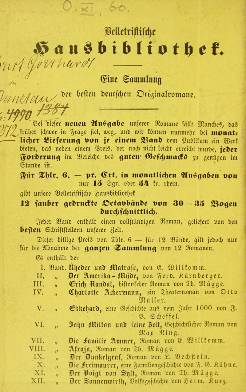 Pcllftri|lifd)f k-f ^1 / // (Sine Sammlung t>er bejieu beutfcben On'gtnalromane. 33ei biefer neuen 3luÖ(^abe unserer Spontane fdüt 2Rand)e?, m§ rü^er f(^iüer in ^ragc fiel, meg, unb lüir föiinen nunmeljr bei inonnt; Iid;er Stefetunt^ t>pn je einem S^ttn^ bem ^^ublifum ein ffierf bieten, ba§ neben einem ^rei§, ber nod) nicht leicht erreicht mürbe, je^er ^ot^etun^ im i^ßereiche be§ rtuteir ©efdbmacfö ju genügen im Stanbe ift. 55nr 6* — pt. in monat(idf)en ^2lui§i)aben npn nur 15 Sgr. ober 54 fr. rhein. gibt unfere 33elletri[tif(^e ^au^bibliothef 12 fanber ^ebrncfte £)ctanbänbe ppn 30—35 23oden bnrdbfdbnittlidb» Seber 23aub enthalt einen bollftänbigen Otoman, geliefert bon ben beften Si^riftftellern unferer 3dt. 2;iefer billige $rei§ bon Shlr. 6 — für 12 33dnbe, gilt jeboc^ nur für bie Sfbnahme ber (^an^en ^ammfntu; bon 12 D^omanen. enthält ber I. ®anb. Öl)cbei* unb iBatrofe, bon (§. 2Billfomm. II. „ 1er Amerika-illübe^ bon ^erb. Itürnberger. III. „ (!5nd) HanbiU, biftorifcher 9*toman bon Xi). 2ltügge. IV. „ ^l)arlotte ^diermann, ein ^Theaterroman bon Otto 9JIüller. V. „ (JEkkeljarb, eine ®eid)id}te auC’ bem ^ahe 1000 bon 3- 6dKffel. VI. „ 3aljn IBüton unb feine Beit, ©efchichtlicher fHoman bon 2)tay. §ting. VII. „ lie iFainilie ^inmer, DIoman bon Q. 2Billfomm. VIII. „ 2lfraja, DIoman bon ^Th- 2Rügge. IX, „ 1er lunkelgraf, ^toman bon 2. 33echftein. X. „ lie iFreinitturer, eine Jamiliengefchidhte bon 3- .^ühne. XI. „ 1er loigt unn ^i)lt, Dioman bon X\). 2Hügge. XII. „ 1er S'‘onnenuiivtl), ^I>olf§gejd}id}te bon erm. .^ur3.