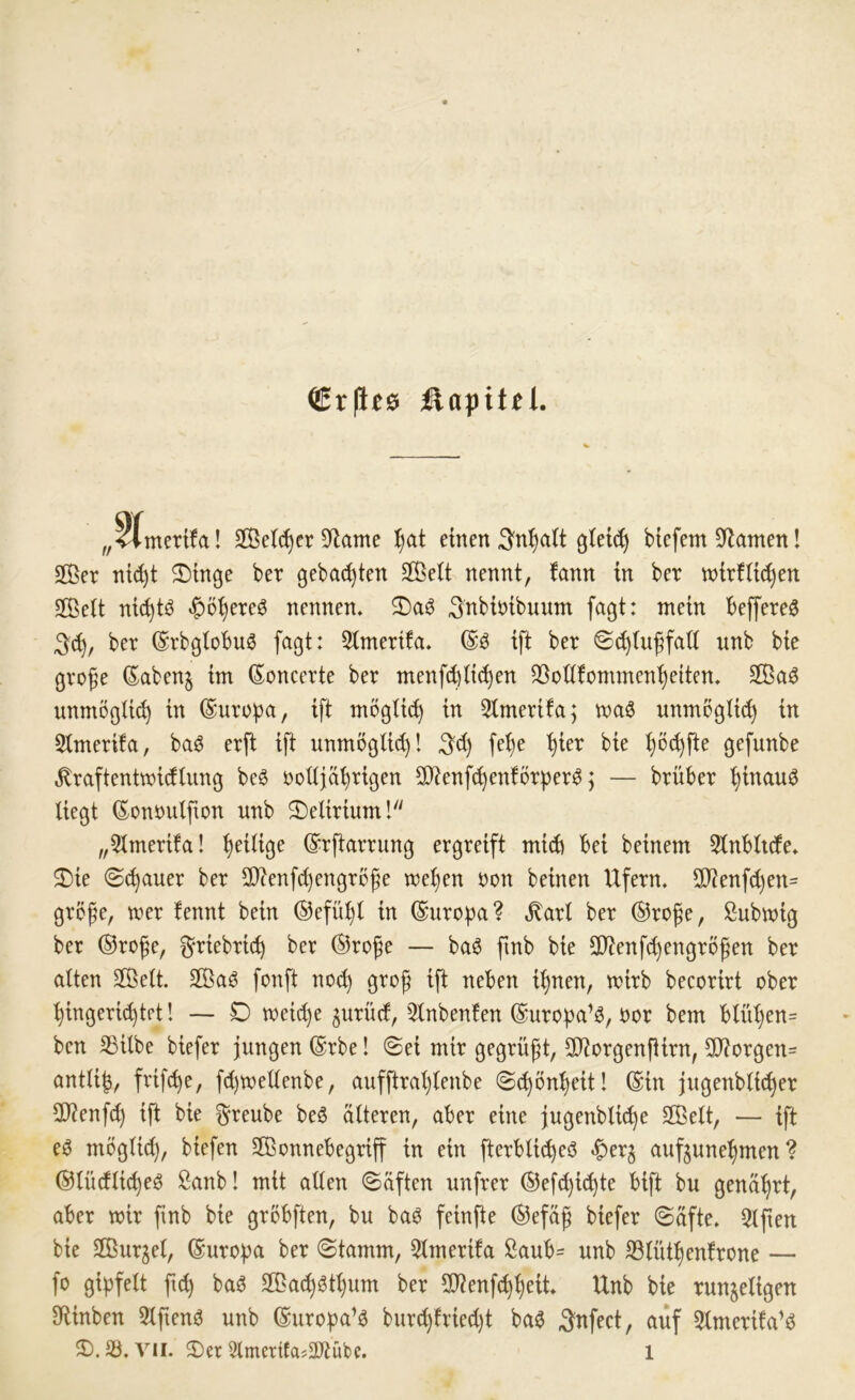 Cr|le0 Kapitel. „«Amertfa! Sße^cr S^lame tjat einen gtei^ Mefem Spanten! S®er ni(^t 2)tnge ber gehackten Sßeit nennt, tarn in ber tnirfü^en Seit nic^tö «^5^ere0 nennen, S)aö ^nbiöibuum fagt: mein Beffere^ 3«^, ber (SrbßtoBuö faßt: Simerifa. ift ber ©c^iuffati nnb bie große (Sabenj im Soncerte ber menfct)iid)en 33oti!ommen^e(ten, $Öaö unmöglich in (Suroba, ift mögüc^ in 3imerifa; maö nnmogüc^ in 5imerifa, baö erft ift unmögUd)! fe^e '^ier bie ^öc^fte gefunbe ^raftentmicfiung beö ooüjäBrigen 2)ienf^en!örper^; — brüber ^inau^ liegt (Eononlßon nnb 2)eliriuml „5lmeri!a! ^eilige (S:rftarrung ergreift mich Bei beinern 5lnB(nfe, 2)ie ©^auer ber 5D?enfc^engroße me^en oon beinen Ufern. 3J?enfc^en= große, wer tennt bein ®efül)l in Europa? ,^art ber ®roße, ßubmig ber ®roße, ^riebric^ ber ®roße — ba6 fmb bie 3}?enfcl)engrößen ber alten 2Bett. 2ßaö fonft noc^ groß ift neben i^nen, mirb becorirt ober ■^ingeri(^tpt 1 — D meid)e gurücf, 3lnbenlen ©uro^ja’ö, oor bem Blül)en= ben SBilbe biefer jungen (Erbe! (Sei mir gegrüßt, SRorgenßirn, 9)?orgen= antli|, frifcBe, fd)toellenbe, aufftral)lenbe (Sc^ön^^eit! @in jugenbti(^er OJienfc^ ift bie ^reube beö älteren, aber eine jugenblicße S®elt, — ift eö möglid), biefen Sßonnebegriff in ein fterblic^eö ^er^ anfjuneljmen ? ©lüdlic^eö Sanb! mit allen (Säften nnfrer ©efc^ic^te bift bu genäljrt, aber mir ftnb bie grbbften, bu baö feinfte ®efäß biefer (Säfte. 5lßen bie Sßur^el, (Europa ber (Stamm, 5lmerifa ßaub- unb JBlüt^enlrone — fo gi|)felt fu^ ba^ Sßac^öt^um ber 9}?enf(^^eit. Unb bie runzeligen fRinben 5lftenö unb ©uropa’ö burc^tried)t ba^ Snfect, auf 5lmerita’ö