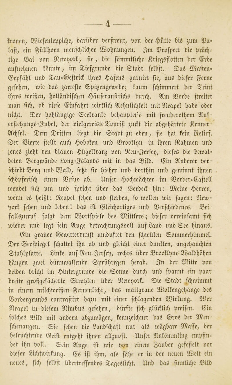 fronen, Siefente^ptc^e, barü'ber oerfireut, oon ber «&ntte bt6 ^utn ^a= laft, ein ^-ün^orn Tnenfd)U^er äBo^nnngen, 3nx ^rofpect bie ))räc^= tige S3at oon 0letot}orf, fte, bte fätntntlid)e ^ricßöftotten ber (Srbe aufne'^men fönnte, im ^tefgrunbe bte (Stabt fetbft. 9}?aften= ®e|)fä^t nnb ^au=@eftrt(f i^reO «^afenö garnirt fte, aii6 biefer ^erne gefe^en, tote baö jartefte ©pi^engetoebe; fatim flimmert ber Steint i^reO toeifen, l^oItctnbifd)en ^auferanftridjO bnrd). 5(m SBorbe ftreitet man ftd), ob biefe ®tnfal)rt tvirfUd) 2iet)ntid)feit mit 5)teapel ^be ober ni(^t. ®er ^oijtaugige Seefranfe bel)anptet’0 mit freuberot^em 5iuf= erfte^ung0=3nbei, ber oielgerei^te S^ourift jndt bie abgel}artete ^enner= Sic^feL ^em ^Dritten Hegt bie (Stabt gu eben, fte ^at fein SRetief. $Der Sßierte fteltt and) <f)obofen nnb ^rooft^n in i^ren 9Rat)men nnb jeneö gie^t ben btanen *f)ngetfrang oon 9Ren=^erfe^, biefeö bie betoat= beten ^ergtoänbe !^ong=Sstanb^ mit in baö S3itb, ©in 5tnberer oer= ft^iebt SSerg nnb S©atb, fe|t fte i)ie^er nnb bortfjin nnb getoinnt i^nen f^bpferifc^ einen Söefno ab, Unfer ^o^toät^ter im S3orber=©afteü toenbet ft^ nm nnb fprid)t über baö 33erbed i)in: SOReine *f)erren, toenn eö ^eift: ^yiea^jet fet)en nnb fterben, fo tooden toir fagen: 3Reto= t)orf fel)en nnb leben! baO ift ©ieid)artigeö nnb QSerfc^iebene^, S3ei= fad^jtirnf folgt bem Sortfpiele beO SDRittler^; biefer oereinfamt ftd) toieber nnb legt fein 2lnge betrad)tnng^ooll anfSanb nnb See ^inanO. ©in gratier ©etoitterbnnft nmbnftet ben fc^toülen Sommerl)immel. 3)er Seef|)iegel ft^attet i^n ab nnb gleicht einer bnnflen, ange^nc^ten Stal)lplatte. Sinf^ anf 9Ren=^erfei), red)tö über 33roofl^n0 SBalb^b^en :§ängen ^toei bünntoallenbe Sprül)regen ^erab. ^n ber 2)Ritte oon beiben brid)t im ^intergrnttbe bie Sonne bnr^ nnb f^annt ein ^aar breite grofgefaserte Stral)len über 9Ren.n)orf, ®ie Stabt f(^toimmt in einem mild)toeifen ^*ernenlt(^t, baö mattgrane SBolfenge^änge beO 93orbergrnnb6 contraftirt ba^n mit einer fd)lagenben 2Birfnng. 2Ber SRea^el in biefem SRimbnO gefe^en, bürfte ft(^ glüdlid) greifen, ©in folc^eö SBilb mit anbern abjntoägen, fennjeid)net ba0 ®roö ber 9)?en= ft^enangen. Sie fel)en bie ßanbft^aft nnr alb toagbare 9}?affe, ber belend)tenbe ®eift entgeht il)nen alljnoft, Unfer Slnfömmling em^^fin- bet il)n ooll. Sein Singe ift toie oon einem 3nnber gefeffelt oor biefer ßit^ttoirfnng. ©^ ift il)m, al^ fäl)e er in ber netten SDelt ein neneO, ftd) felbft übertreffenbeO ^ageblid)t Unb baO ftnnlidje S3ilb