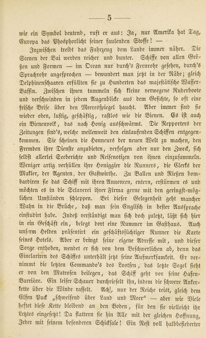 wie ein beutenb, ruft er au6: 3«, nur 3tmerl!a ^at %%, ©uropa baö feiner fautenben ©toffe l — ^‘njtuifc^en treibt ba^ ^uijrgeug bem ßanbe immer nät)er. ^Die ©eenen ber 33ai merben rcid)er unb bunter* ©d)iffe uon alten ®rö= ßen unb formen — im Dcean nur bur(^^ö ^ernrot)r gefe^en, burd)’^ ©prac^ro^r angef)?rod)en — bemunbert man je^t in ber S^läbe; gteic^ 2)etp^inenfc^aaren erfüttten fte ^u ^unberten baö majeftatift^e 2Baffer= SSaffin* 3wifd)en i^nen tummetn ftc^ fteine rermegene 9fiuberboote unb uerfc^minben in jebem 3tugenbtide auö bem ®efid)te, fo oft eine frifc^e SBrife über ben 50?eereöf|)iegct ()aud)t 5tber immer ftnb fte mieber oben, tuftig, gefc^viftig, rafttog mie bie SBienen. ift au(^ ein SBienenoott, baO nac^ «^ontg auöfd)n)ärmt ^ie SRepporterö ber 3eitungen ftnb’ö, met(^e meitenmeit ben eintaufenben ©d)iffen entgegen= fommen. ©ie fc^einen bie ^onneurö ber neuen 2ßelt ^u ma(^en, ben ^remben it)re 2)ienfte an^ubieten, oerfotgen aber nur ben 3wed, fi(^ felbft attertei ©eeberic^te unb ^ieifenotijen oon it)nen ein^ufammetn* Sßeniger artig oerptten it)re ^oniggier bie Oiunner^, bie (Eterf^ ber SD^atter, ber Stgenten, ber ®aftmirtt)e* 3u 33atten unb Spießen bom= barbiren fie baö ©c^iff mit ihren 5tnnoneen, entern, erftürmen eö unb möd)ten eö in bie ©ctaoerei it)ver ^*irma gerne mit ben geringft=mbg= ti(^en Umftänben fd)teppen* SBei biefer ®e(egent}eit ge^t mancher 2ßa^n in bie SBrfu^e, baf man fein ©ngtifd) in befter 5tuöf|)rad)e einftubirt t)abe* 3nbeg oerftanbigt man fic^ bo^ jute^t, tä^t fic^ ’^ier in ein ©efc^äft ein, betegt bort eine 9Zummer im ®aftt)auö* 5tu(^ unft’rm Selben prafentirt ein gefd)äftöfüc^tiger S^lunner bie ,^arte feinet «^otetö, 3tber er bringt feine eigene 5tbreffe mit, unb biefer ©orge enthoben, menbet er pd) oon bem SBefepmertiepen ab, benn baö ©inctariren beö ©^iffeö unter^tt je^t feine 5tufmer!fam!eit ®r oer= nimmt bie testen Sommanbo’6 beö Sootfen, baö te|te ©eget pet)t er oon ben 2)tatrofen beitegen, ba6 ©epiff get)t oor feine «C)afen= SBarri^re. ®in teifer ©epauer burd)riefett ipn, inbem bie fd)toere 3tn!er= fette über bie SBinbe raffett* 5t^|, nur ber 9fieid)e rei^t, gtei^ bem (Stfen ^ud „feptoeifenb über ßanb unb 2tieer — aber mie SBiete heftet biefe ^ette bteibenb an ben »3oben, für ben fie oiette^t i^r ße|teö eingefe|t! 3)a Pattern fie t)in 5ttte mit ber gleichen |)offnung, 3eber mit feinem befonberen ©(^idfate! (Sin 5)tep oott ^tbbepeberter