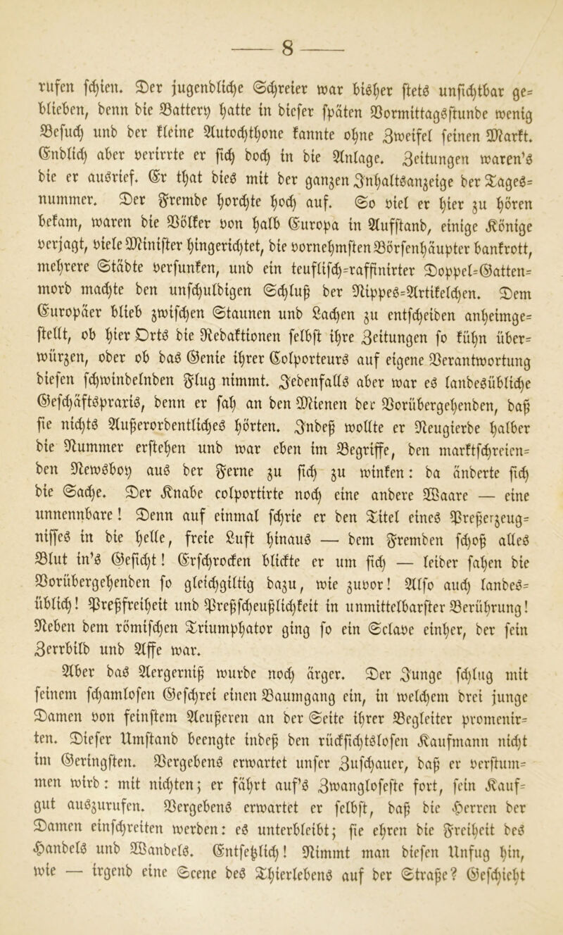 rufen f^ien. ®er jugenblic^e «S^reier trar ftet^ unfu^tkr 9e= blieben^ benn bie S3atter9 ^tte in btcfer fpäten SSormittag^fmnbe wentö Sefud) unb ber ficine 2luto(^ti)one fannte o^ne Btretfei feinen maxtt (Snbiic^ aber rerirrte er ftc^ bo^ in bie Slniage, Seitungen traren’ö bie er auörief. @r tl)at bie^ mit ber ^an^en ^nijatt^an^eige ber ^ageö^ nummer* 2)er ^rembe ^orc^te auf. ©o riei er ^ier ^u ^ören befam, waren bie 25ö«er ron ^tb (Bnxopa in 5iufftanb, einige .Könige rerjaßt, rieie SO^inifter ^in9erid)tet, bie rornei)mften33örfen^au|)ter banfrott, mehrere ©tabte uerfunfen, unb ein teufiif(^=rafftnirter 3)ot)|)ei=0atten= morb mad)te ben unfc^ulbißen ©(^tug ber 5)Uppeö=5irtiteid)en. 2)em ©uropäer bUeb 5wifd)en ©taunen unb Sachen ju entleiben an^eim9e= ftetit, ob ^ier Drt^ bie Dflebaftionen fetbft i^re Bfitun^en fo fü^n über= würgen, ober ob baö ®enie i^rer ^oiporteurö auf eigene 33erantwortung biefen f^winbeinben ging nimmt. 3^ebenfaü0 aber war eö ianbegübUc^e @efd}äft^|)rariö, benn er fal) an ben 3}iienen bee 33orüberget}enben, baß fie ni(^tö 5tußerorbentti(^eö l^örten. 3nbeß woüte er 5Jteugierbe falber bie Plummer erfte^en unb war eben im S3egriffe, ben marttfd)reicn= ben $Jlew^bo5^ au6 ber gerne gu jt(^ gu winfen: ba anberte bie ©a^e. ®er ^nabe cotportirte nod) eine anbere Sßaare — eine unnennbare! 2)enn auf einmal fc^rie er ben 3^itet eineö ^reßergeug= nif[e^ in bie ^etie, freie fiuft i)inauö —• bem gremben fd)oß adeö S3tut in’ö ®epd)t! (E'rf^roden bUdte er um ftd) — leiber fa^en bie S^orüberge'^enben fo gief(^giitig bagu, wie guoor! 3l(fo aud) lanbe^= übti(^! ^reßfrei()eit unb $reßfd)euß(id)feit in unmittelbarfter 33erü^rung! Sieben bem rbmifd)en ^riump^tor ging fo ein ©ctaoe einiger, ber fein Serrbilb unb 3lffe war. Siber baö Slergerniß würbe nod) arger. 2)er gunge fd)iitg mit feinem fd)amtofen ®efd)rei einen S3aumgang ein, in weld)em brei junge tarnen oon feinftem 5leußeren an ber ©eite i^rer S3eg(eiter promenir= ten. 2)iefer Umftanb beengte inbeß ben rüdfid)tS(ofen «Kaufmann nid)t im ©eringften. SSergebenö erwartet unfer 3uf(^auer, baß er oer|lum= men wirb: mit nid)ten; er fäi)rt aufö 3u)ang(ofefte fort, fein ^auf= gut auögurufen. QSergebenö erwartet er fetbft, baß bie ^f)erren ber $£)amen einfd)reiten werben: eö unterbieibt; ße el)ren bie grei^eit be^ ^anbel3 unb SBanbetö. (Sntfe^tid)! klimmt man biefen Unfug :^in, wie irgenb eine ©eene be^ ^i;ierlebenö auf ber ©traße? ©efcßic^t