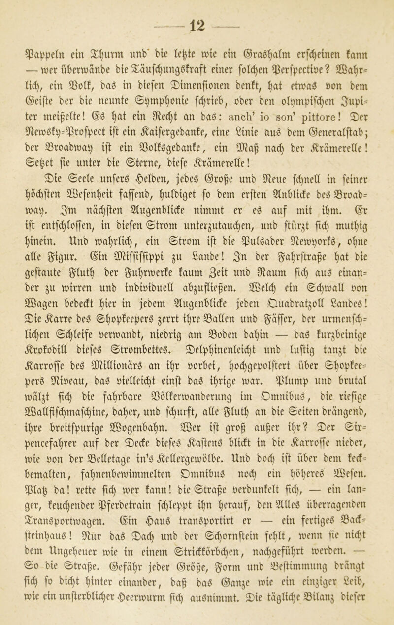 Rappeln ein 5^I)uvm unb* bte te|te wie ein ®ra6^a(m erfc^einen fann — wer überwanbe bie ^äuf(^ungö!raft einer fotc^en ^erfpectbe? 2ßa^r= lid), ein baö in btefen ^imenfionen benft, :^at etwaö non bem ©elfte ber bte neunte 0i}mpt)ome f^rteb, ober ben ot^mptfd)en S'ubi^ ter meifette! ©6 t)at ein Sflei^t an ba^3: auch’ io son’ pittore! 3)er 5Rew^f9=^rofpect ift ein .^aifergebanfe, eine Sinie auö bem ©eneratftab; ber 33roabwa^ ift ein ^Sobtögebanfe, ein 9}tag nad) ber jlrämerette! ©e^et fte unter bie ©terne, biefe ^rdmerette! 2)ie ©eete unfern «^etben, jebeö ©rofe unb 9^eue fd)ned in feiner ^öd)ften 2Befenl)eit faffenb, ^utbiget fo bem erflen 5lnbtide beö SBroab= mal), ^m näd)ften 5tußenbtide nimmt er e6 auf mit i^m. ©r ift entfc^toffen, in biefen Strom unter^utau(^en, unb ftür^t ftd) mutt}ig hinein, Unb wa()rlic^, ein Strom ift bie ^ulöaber 9tewt)orB, oi)ne alte ^ißur, ©in 3)tifftfftt)pi ^u Sanbe! ^n ber ^atjrftrafe :^at bie geftaute §tut^ ber ^u’^rwerte faum 3^ü unb 9Raum fi^ au^ einan= ber §u wirren unb inbinibuett ab^ufliegen, äßetd) ein Sd)waü non äßagen bebedt t)ier in jebem 5tugenbtide jeben CUiabratjoU !Banbe6l S)ie ,^arre beö S^of»feeper^ jerrt it)re SSatten unb Raffer, ber urmenfd)= li^en Si^teife nerwanbt, niebrig am S3oben ba^in — baö furjbeinige ^rofobid biefeö Strombette^, S>etp^inentei(^t unb luftig tanjt bie ^arroffe beö dlUttionär^ an i^r norbei, l)o^gepotftert über Sbof)!ee= per6 SfUoeau, baö oiel(eid)t einft baö il)rige war. d^tump unb brutal wätjt ft(^ bie fa^rbare $Bötterwanberung im Cmnibuö, bie ricfige 2Öadfif(^mafd)ine, bat)er, unb fd)urft, ade gtut^ an bie Seiten brängenb, it)re breitfpurige Sffiogenba'^n. 2ßer ift grof auf^er d)r? ^Der Sir= pencefa'^rer auf ber ®ede biefeö ^^aftenö btidt in bie Jvarroffe nieber, wie oon ber 35edetage in’s? ^edergewötbe. Unb bod) ift über bem fed= bemalten, fal)nenbewimmetten Dmnibuö noc^ ein bbljereö 2öefen. $la^ ba! rette ftd) wer fann! bie Straße oerbunfelt ftd), — ein lan= ger, feu^enber $ferbetrain fc^lepfd il)n l)erauf, ben 5lde3 überragenben 5£ranöportwagen. ©in «f)auö tran^t'^^^i^^^ fertiget ®a(f= fteinl)auö! 9^ur baö S)a(^ unb ber Sd)ornftein fel)lt, wenn fte nid)t bem Ungel)euer wie in einem Stricfförbd)en, nad)gcfül)rt werben. — So bie Straße, ©eftiljr jeber ©rbße, ^‘orm unb ^eftimmung brangt fu^ fo bid)t hinter einanber, baß ba6 ©anje wie ein einjiger ßeib, wie ein unfterblit^er «^eerwurm ftd) auönimmt. $Die täglid)e SSilanj biefer