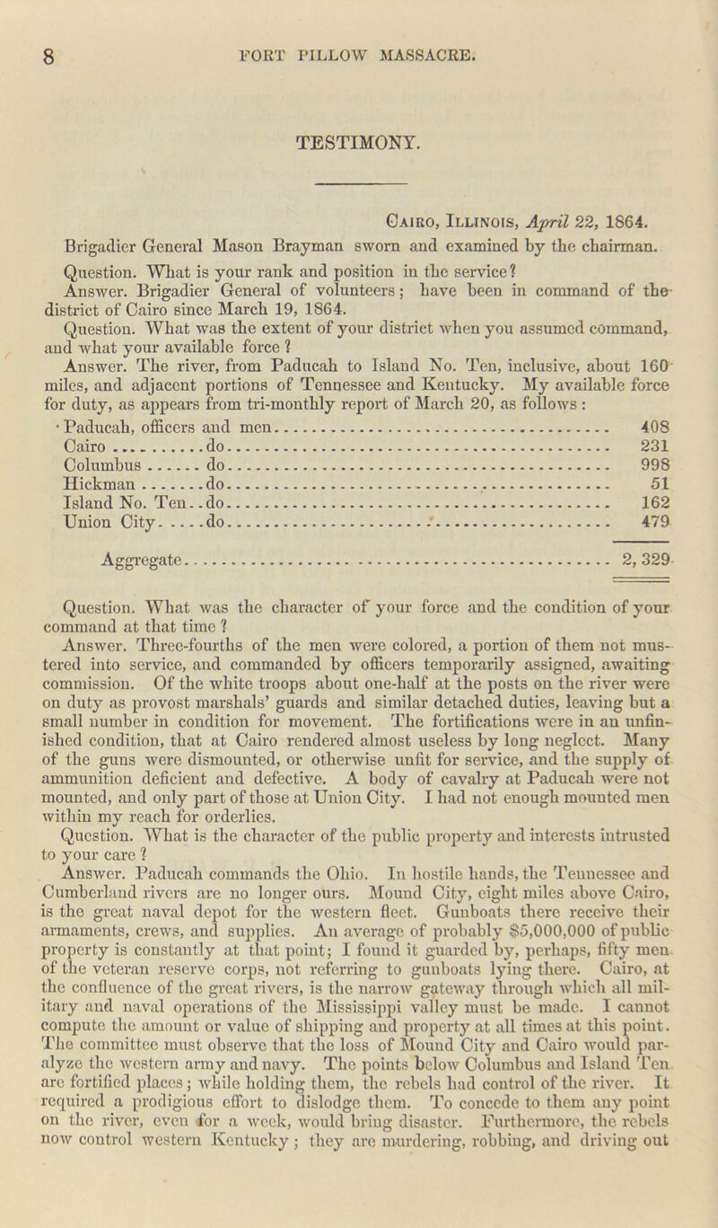 TESTIMONY. Cairo, Illinois, April 22, 1864. Brigadier General Mason Brayman sworn and examined by the chairman. Question. What is your rank and position in the service ? Answer. Brigadier General of volunteers; have been in command of the- district of Cairo since March 19, 1864. Question. What was the extent of your district when you assumed command, and what your available force 1 Answer. The river, from Paducah to Island No. Ten, inclusive, about 160 miles, and adjacent portions of Tennessee and Kentucky. My available force for duty, as appears from tri-monthly report of March 20, as follows: • Paducah, officers and men Cairo do Columbus do Hickman do Island No. Ten..do Union City do 408 231 998 51 162 479 Aggregate 2,329 Question. What was the character of your force and the condition of your command at that time ? Answer. Three-fourths of the men were colored, a portion of them not mus- tered into service, and commanded by officers temporarily assigned, awaiting commission. Of the white troops about one-half at the posts on the river were on duty as provost marshals’ guards and similar detached duties, leaving but a small number in condition for movement. The fortifications were in an unfin- ished condition, that at Cairo rendered almost useless by long neglect. Many of the guns were dismounted, or otherwise unfit for service, and the supply of ammunition deficient and defective. A body of cavalry at Paducah were not mounted, and only part of those at Union City. I had not enough mounted men within my reach for orderlies. Question. What is the character of the public property and interests intrusted to your care ? Answer. Paducah commands the Ohio. In hostile hands, the Tennessee and Cumberland rivers are no longer ours. Mound City, eight miles above Cairo, is the great naval depot for the western fleet. Gunboats there receive their armaments, crews, and supplies. An average of probably $5,000,000 of public property is constantly at that point; I found it guarded by, perhaps, fifty men of the veteran reserve corps, not referring to gunboats lying there. Cairo, at the confluence of the great rivers, is the narrow gateway through which all mil- itary and naval operations of the Mississippi valley must be made. I cannot compute the amount or value of shipping and property at all times at this point. The committee must observe that the loss of Mound City and Cairo would par- alyze the western army and navy. The points below Columbus and Island Ten are fortified places; while holding them, the rebels had control of the river. It required a prodigious effort to dislodge them. To concede to them any point on the river, even for a week, would bring disaster. Furthermore, the rebels now control western Kentucky ; they are murdering, robbing, and driving out