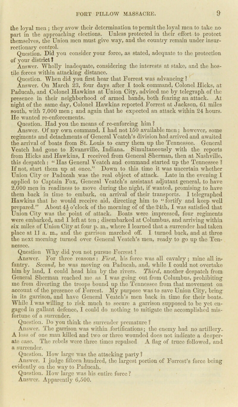 the loyal men ; they avow their determination to permit the loyal men to take no part in the approaching elections. Unless protected in their effort to protect themselves, the Union men must give way, and the country remain under insur- rectionary control. Question. Did you consider your force, as stated, adequate to the protection of your district? Answer. Wholly inadequate, considering the interests at stake, and the hos- tile forces within attacking distance. Question. When did you first hear that Forrest was advancing ? Answer. On March 23, four days after I took command, Colonel Hicks, at Paducah, and Colonel Hawkins at Union City, advised me by telegraph of the presence in their neighborhood of armed bands, both fearing an attack. At night of the same day, Colonel Hawkins reported Forrest at Jackson, 61 miles south, with 7,000 men; and again that he expected an attack within 24 hours. He wanted re-enforcements. Question. Had you the means of re-enforcing him ? Answer. Of my own command, I had not 150 available men; however, some regiments and detachments of General Veatch’s division had arrived and awaited the arrival of boats from St. Louis to cany them up the Tennessee. General Veatch had gone to Evansville, Indiana. Simultaneously with the reports from Hicks and Hawkins, I received from General Sherman, then at Nashville, this despatch : “ Has General Veatch and command started up the Tennessee ? If not, start them up at once.” Down to this time it was uncertain whether Union City or Paducah was the real object of attack. Late in the evening I applied to Captain Fox, General Veatch’s assistant adjutant general, to have 2,000 men in readiness to move during the night, if wanted, promising to have them back in time to embark, on arrival of their transports. I telegraphed Hawkins that he would receive aid, directing him to “ fortify and keep well prepared.” About 4 J o’clock of the morning of of the 24th, I was satisfied that Union City was the point of attack. Boats were impressed, four regiments were embarked, and I left at ten; disembarked at Columbus, and arriving within six miles of Union City at four p. m., where I learned that a surrender had taken place at 11 a. m., and the garrison marched off. I turned back, and at three the next morning turned over General Veatch’s men, ready to go up the Ten- nessee. Question Why did you not pursue Forrest ? Answer. For three reasons : First, his force was all cavalry ; mine all in- fantry. Second, he was moving on Paducah, and, while I could not overtake him by land, I could head him by the rivers. Third, another despatch from General Sherman reached me as I was going out from Columbus, prohibiting me from diverting the troops bound up the Tennessee from that movement on account of the presence of Forrest. My purpose was to save Union City, bring in its garrison, and have General Veatch’s men back in time for their boats. While I was willing to risk much to secure a garrison supposed to be yet en- gaged in gallant defence, I could do nothing to mitigate the accomplished mis- fortune of a surrender. Question. Do you think the surrender premature ? Answer. The garrison was within fortifications; the enemy had no artillery_ A loss of one man killed and two or three wounded does not indicate a desper- ate case. The rebels were three times repulsed A flag of truce followed, and a surrender. Question. How large was the attacking party ? Answer. I judge fifteen hundred, the largest portion of Forrest’s force being evidently on the way to Paducah. Question. How large was his entire force ? Answer. Apparently 6,500.