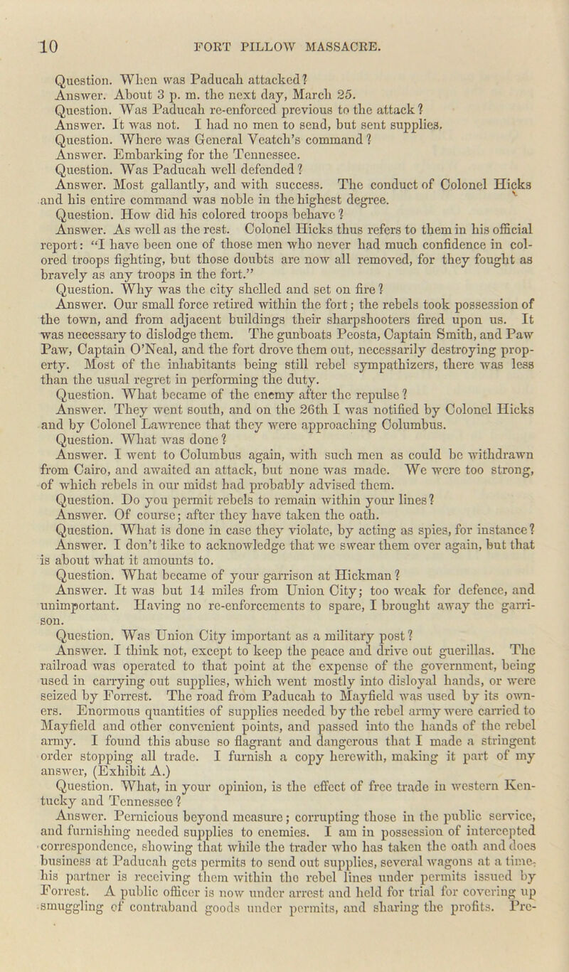 Question. When was Paducah attacked? Answer. About 3 p. m. the next day, March 25. Question. Was Paducah re-enforced previous to the attack? Answer. It was not. I had no men to send, but sent supplies. Question. Where was General Veatcli’s command ? Answer. Embarking for the Tennessee. Question. Was Paducah well defended ? Answer. Most gallantly, and with success. The conduct of Colonel Hicks and his entire command was noble in the highest degree. Question. How did his colored troops behave? Answer. As well as the rest. Colonel Hicks thus refers to them in his official report: “I have been one of those men who never had much confidence in col- ored troops fighting, but those doubts are now all removed, for they fought as bravely as any troops in the fort.” Question. Why was the city shelled and set on fire ? Answer. Our small force retired within the fort; the rebels took possession of the town, and from adjacent buildings their sharpshooters fired upon us. It was necessary to dislodge them. The gunboats Peosta, Captain Smith, and Paw Paw, Captain O’Neal, and the fort drove them out, necessarily destroying prop- erty. Most of the inhabitants being still rebel sympathizers, there was less than the usual regret in performing the duty. Question. What became of the enemy after the repulse ? Answer. They went south, and on the 26th I was notified by Colonel Hicks and by Colonel Lawrence that they were approaching Columbus. Question. What was done ? Answer. I went to Columbus again, with such men as could be withdrawn from Cairo, and awaited an attack, but none was made. We were too strong, of which rebels in our midst had probably advised them. Question. Do you permit rebels to remain within your lines? Answer. Of course; after they have taken the oath. Question. What is done in case they violate, by acting as spies, for instance ? Answer. I don’t like to acknowledge that we swear them over again, but that is about what it amounts to. Question. What became of your garrison at Hickman ? Answer. It was but 14 miles from Union City; too weak for defence, and unimportant. Having no re-enforcements to spare, I brought away the garri- son. Question. Was Union City important as a military post ? Answer. I think not, except to keep the peace and drive out guerillas. The railroad was operated to that point at the expense of the government, being used in carrying out supplies, which went mostly into disloyal hands, or were seized by Forrest. The road from Paducah to Mayfield was used by its own- ers. Enormous quantities of supplies needed by the rebel army were carried to Mayfield and other convenient points, and passed into the hands of the rebel army. I found this abuse so flagrant and dangerous that I made a stringent order stopping all trade. I furnish a copy herewith, making it part of my answer, (Exhibit A.) Question. What, in your opinion, is the effect of free trade in western Ken- tucky and Tennessee ? Answer. Pernicious beyond measure; corrupting those in the public service, and furnishing needed supplies to enemies. I am in possession of intercepted correspondence, showing that while the trader who has taken the oath and does business at Paducah gets permits to send out supplies, several wagons at a time: his partner is receiving them within tho rebel lines under permits issued by Forrest. A public officer is now under arrest and held for trial for covering up smuggling of contraband goods under permits, and sharing the profits. Pre-