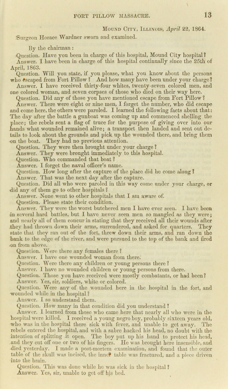 Mound City, Illinois; April 22, 1864. Surgeon Horace Wardner sworn and examined. By the chairman: Question. Have you been in charge of this hospital, Mound City hospital? Auswer. I have been in charge of this hospital continually since the 25th of April, 1863. Question. Will you state, if you please, what you know about the persons who Escaped from Fort Pillow ? And how many have been under your charge? Answer. I have received thirty-four whites, twenty-seven colored men, and one colored -woman, and seven corpses of those who died on their way here. Question. Did any of those you have mentioned escape from Fort Pillow? Answer. There were eight or nine men, I forget the number, who did escape and come here, the others were paroled. I learned the following facts about that: The day after the battle a gunboat was coming up and commenced shelling the place; the rebels sent a flag of truce for the purpose of giving over into our hands what wounded remained alive; a transport then landed and sent out de- tails to look about the grounds and pick up the wounded there, and bring them on the boat. They had no previous attention. Question. They were then brought under your charge ? Answer. They were brought immediately to this hospital. Question. Who commanded that boat ? Answer. I forget the naval officer's name. Question. How long after the capture of the place did he come along ? Answer. That was the next day after the capture. Question. Did all who were paroled in this way come under your charge, or did any of them go to other hospitals ? Answer. None went to other hospitals that I am aware of. Question. Please state their condition. Answer. They were the worst butchered men I have ever seen. I have been in several hard battles, but I have never seen men so mangled as they were; and nearly all of them concur in stating that they received all their wounds after they had thrown down their arms, surrendered, and asked for quarters. They state that they ran out of the fort, threw down their arms, and ran down the bank to the edge of the river, and were pursued to the top of the bank and fired ■on from above. Question. Were there any females there ? Answer. I have one wounded woman from there. Question. Were there any children or young persons there? Answer. I have no wounded children or young persons from there. Question. Those you have received were mostly combatants, or had been? Answer. Yes, sir, soldiers, white or colored. Question. Were any of the wounded here in the hospital in the fort., and wounded while in the hospital ? Auswer. I so understand them. Question. How many in that condition did you understand 1 Answer. I learned from those who came here that nearly all who were in the hospital were killed. I received a young negro boy, probably sixteen years old, who was in the hospital there sick with fever, and unable to get away. The rebels entered the hospital, and Avitli a sabre hacked his head, no doubt Avith the intention of splitting it open. The boy put up his hand to protect his head, and they cut off one or tAvo of his fingers. He Avas brought here insensible, and died yesterday. I made a post-mortem examination, and found that the outer table of the skull Avas incised, the innef table Avas fractured, and a piece driven into the brain. Question. This Avas done Avhile he Avas sick in the hospital ? AnsAver. lres, sir, unable to get off his bed.