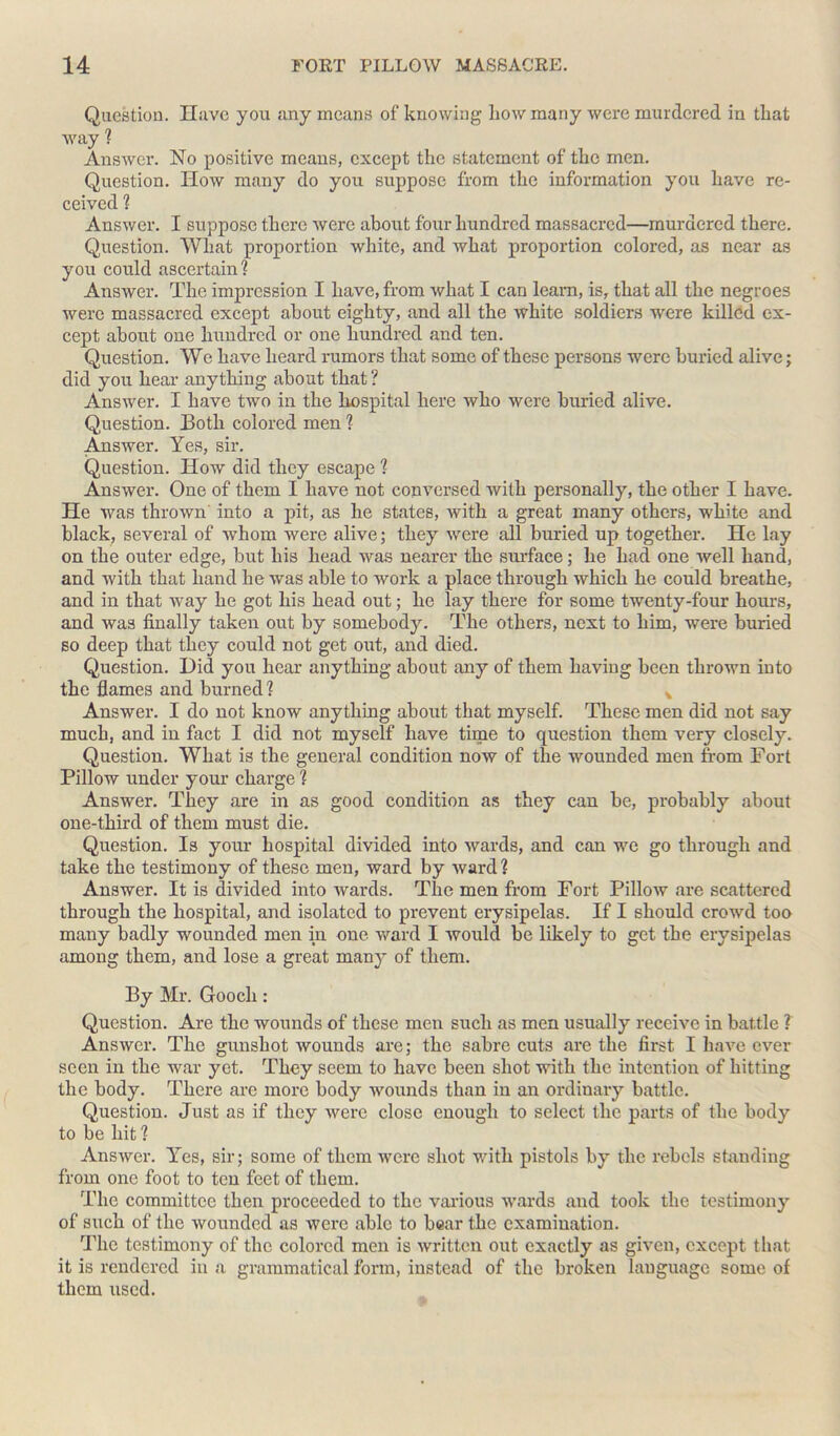 Question. Have you any means of knowing liow many were murdered in that way ? Answer. No positive means, except the statement of the men. Question. How many do you suppose from the information you have re- ceived ? Answer. I suppose there were about four hundred massacred—murdered there. Question. What proportion white, and what proportion colored, as near as you could ascertain? Answer. The impression I have, from what I can leam, is, that all the negroes were massacred except about eighty, and all the white soldiers were killed ex- cept about one hundred or one hundred and ten. Question. We have heard rumors that some of these persons were buried alive; did you hear anything about that ? Answer. I have two in the liospital here who were buried alive. Question. Both colored men ? Answer. Yes, sir. Question. How did they escape ? Answer. One of them I have not conversed with personally, the other I have. He was thrown into a pit, as he states, with a great many others, white and black, several of whom were alive; they were all buried up together. He lay on the outer edge, but his head was nearer the surface; he had one well hand, and with that hand he was able to work a place through which he could breathe, and in that way he got his head out; he lay there for some twenty-four hours, and was finally taken out by somebody. The others, next to him, were buried so deep that they could not get out, and died. Question. Did you hear anything about any of them having been thrown into the flames and burned? * Answer. I do not know anything about that myself. These men did not say much, and in fact I did not myself have time to question them very closely. Question. What is the general condition now of the wounded men from Fort Pillow under your charge ? Answer. They are in as good condition as they can be, probably about one-third of them must die. Question. Is your hospital divided into wards, and can we go through and take the testimony of these men, ward by ward ? Answer. It is divided into wards. The men from Fort Pillow are scattered through the hospital, and isolated to prevent erysipelas. If I should crowd too many badly wounded men in one ward I would be likely to get the erysipelas among them, and lose a great many of them. By Mr. Gooch: Question. Are the wounds of these men such as men usually receive in battle ? Answer. The gunshot wounds are; the sabre cuts are the first I have ever seen in the war yet. They seem to have been shot with the intention of hitting the body. There are more body wounds than in an ordinary battle. Question. Just as if they were close enough to select the parts of the body to be hit ? Answer. Yes, sir; some of them were shot with pistols by the rebels standing from one foot to ten feet of them. The committee then proceeded to the various wards and took the testimony of such of the wounded as were able to bear the examination. The testimony of the colored men is written out exactly as given, except that it is rendered in a grammatical form, instead of the broken language some of them used.