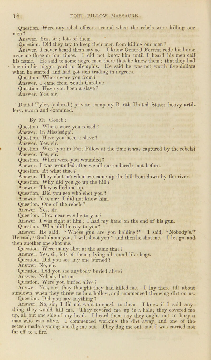 Question. Were any rebel officers around when the rebels were killing our men ? Answer. Yes, sir ; lots of them. Question. Did they try to keep their men from killing our men ? Answer. I never heard them say so. I know General Forrest rode his horse over me three or four times. I did not know him until I heard his men call liis name. He said to some negro men there that he knew them ; that they had been in his nigger yard in Memphis. He said he was not worth five dollars when he started, and had got rich trading in negroes. Question. Where were you from ? Answer. 1 came from South Carolina. Question. Have you been a slave ? Answer. Yes, sir. Daniel Tyler, (colored,) private, company B, 6th United States heavy artil- lery, sworn and examined. By Mr. Gooch : Question. Where were you raised ? Answer. In Mississippi. Question. Have you been a slave ? Answer. Yes, sir. Question. Were you in Fort Pillow at the time it was captured by the rebels? Answer. Yes, sir. Question. When were you wounded ? Answer. I was wounded after we all surrendered; not before. Question. At what time ? Answer. They shot me when we came up the hill from down by the river. Question. Why did you go up the hill ? Answer. They called me up. Question. Did you see who shot you ? Answer. Yes, sir; I did not know him. Question. One of the rebels ? Answer. Yes, sir. Question. How near was he to you ? Answer. I was right at him; I had my hand on the end of his gun, Question. What did he say to you? Answer. He said, “Whose gun are you holding?” I said, “Nobody’s.’r He said, “God damn you, I will shoot you,” and then he shot me. I let go, and then another one shot me. Question. Were many shot at the same time? Answer. Yes, sir, lots of them; lying all round like hogs. Question. Did you see any one burned ? Answer. No, sir. Question. Did you sec anybody buried alive? Answer. Nobody but me. Question. Were you buried alive ? Answer. Yes, sir; they thought they had killed me. I lay there till about sundown, when they threw us in a hollow, and commenced throwing dirt on us. Question. Did you say anything ? Answer. No, sir; I did not want to speak to them. 1 knew if 1 said any- thing they would kill me. They covered me up in a hole; they covered me up, all but one side of my head. I heard them say they ought not to bury a man who was alive. I commenced working the dirt away, and one of the seccsh made a young one dig me out. They dug me out, and I was carried not fin- off to a fire.