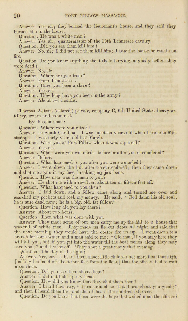 Answer. Yes, sir; they burned the lieutenant’s house, and they said they burned him in the house. Question. He was a white man ? Answer. Yes, sir; quartermaster of the 13th Tennessee cavalry. Question. Did you see them kill him ? Answer. No, sir; I did not see them kill him; I saw the house he was in on lire. Question. Do you know anything about their burying anybody before they were dead ? Answer. No, sir. Question. Where are you from ? Answer. From Tennessee . Question. Have you been a slave ? Answer. Yes, sir. Question. How long have you been in the army ? Answer. About two months. Thomas Adison, (colored,) private, company C, 6th United States heavy ar- tillery, sworn and examined. By the chairman: Question. Where were you raised % Answer. In South Carolina. I was nineteen years old when I came to Mis- sissippi. I was forty years old last March. Question. Were you at Fort Pillow when it was captured? Answer. Yes, sir. Question. When were you wounded—before or after you surrendered ? Answer. Before. Question. What happened to you after you were wounded ? Answer. I went down the hill after we surrendered; then they came down and shot me again in my face, breaking my jaw-bone. Question. How near was the man to you ? Answer. He shot me with a revolver, about ten or fifteen feet off. Question. What happened to you then ? Answer. I laid down, and a fellow came along and turned me over and searched my pockets and took my money. He said: “ God damn his old soul; he is sure dead now ; he is a big, old, fat fellow.” Question. How long did you lay there ? Answer. About two hours. Question. Then what was done with you Answer. They made some of our men carry me up the hill to a house that was full of white men. They made us lie out doors all night, and said that the next morning they would have the doctor fix us up. I -went down to a branch for some water, and a man said to me : “ Old man, if you stay here they will kill you, but if you get into the water till the boat comes along they may save you; ” and I went off. They shot a great many that evening. Question. The day of the fight ? Answer. Yes, sir. I heard them shoot little children not more than that high, [holding his hand off about four feet from the floor,] that the officers had to wait upon them. Question. Did you see them shoot them ? Answer. I did not hold up my head. Question. How did you know that they shot them then ? Answer. I heard them say, “ Turn around so that 1 can shoot you good; ” and then I heard them fire, and then I heard the children fall over. Question. Do you know that those were the boys that waited upon the officers ?