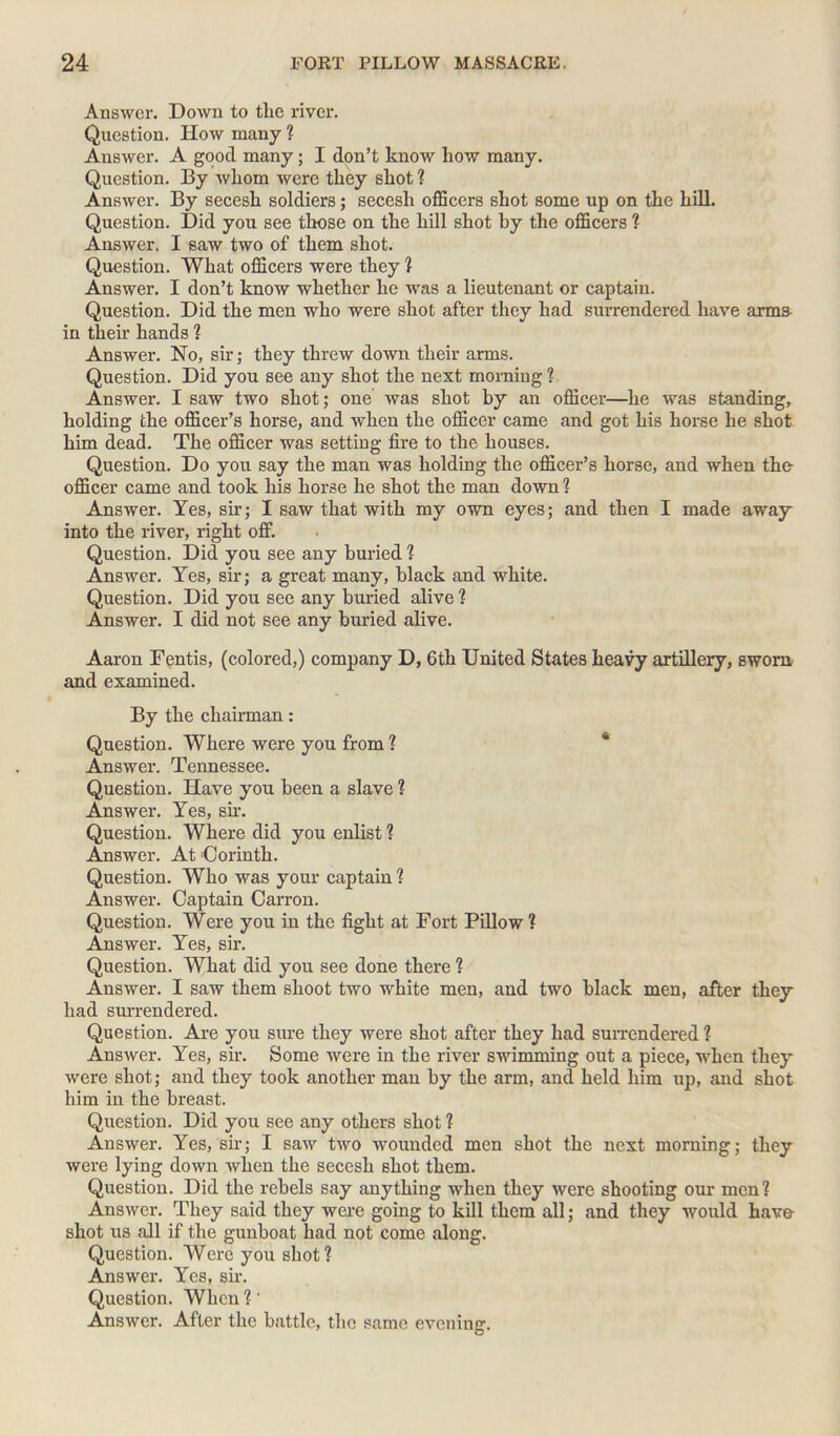 Answer. Down to the river. Question. How many ? Answer. A good many; I don’t know how many. Question. By whom were they shot ? Answer. By secesh soldiers; secesh officers shot some up on the hill. Question. Did you see those on the hill shot by the officers ? Answer. I saw two of them shot. Question. What officers were they ? Answer. I don’t know whether he was a lieutenant or captain. Question. Did the men who were shot after they had surrendered have arms in their hands ? Answer. No, sir; they threw down their arms. Question. Did you see any shot the next morning ? Answer. I saw two shot; one was shot by an officer—he was standing, holding the officer’s horse, and when the officer came and got his horse he shot him dead. The officer was setting fire to the houses. Question. Do you say the man was holding the officer’s horse, and when the- officer came and took his horse he shot the man down ? Answer. Yes, sir; I saw that with my own eyes; and then I made away into the river, right off. Question. Did you see any buried ? Answer. Yes, sir; a great many, black and white. Question. Did you see any buried alive ? Answer. I did not see any buried alive. Aaron Fentis, (colored,) company D, 6th United States heavy artillery, sworn and examined. By the chairman: Question. Where were you from? Answer. Tennessee. Question. Have you been a slave ? Answer. Yes, sir. Question. Where did you enlist ? Answer. At Corinth. Question. Who was your captain ? Answer. Captain Carron. Question. Were you in the fight at Fort Pillow ? Answer. Yes, sir. Question. What did you see done there ? Answer. I saw them shoot two white men, and two black men, after they had surrendered. Question. Are you sure they were shot after they had surrendered ? Answer. Yes, sir. Some were in the river swimming out a piece, when they were shot; and they took another man by the arm, and held him up, and shot him in the breast. Question. Did you see any others shot ? Answer. Yes, sir; I saw two wounded men shot the next morning; they were lying down when the secesh shot them. Question. Did the rebels say anything when they were shooting our men? Answer. They said they were going to kill them all; and they would have shot us ffil if the gunboat had not come along. Question. Were you shot ? Answer. Yes, sir. Question. When ?' Answer. After the battle, the same evening.