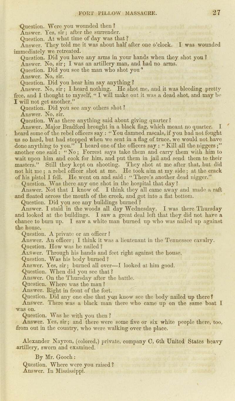 Question. Were you wounded then ? Answer. Yes, sir; after the surrender. Question. At what time of day was that ? Answer. They told me it was about half after one o’clock. I was wounded immediately we retreated. Question. Did you have any arms in your hands when they shot you ? Answer. No, sir; I was an artillery man, and had no arms. Question. Did you see the man who shot you'* Answer. No, sir. Question. Did you hear him say anything ? Answer. No, sir; I heard nothing. He shot me, and it was bleeding pretty free, and I thought to myself, “ I will make out it was a dead shot, and may b<> I will not get another.” Question. Did you see any others shot ? Answer. No, sir. Question. Was there anything said about giving quarter? Answer. Major Bradford brought in a black flag, which meant no quarter. I heard some of the rebel officers say : “You damned rascals, if you bad not fought us so hard, but had stopped when we sent in a flag of truce, we would not have done anything to you.” I heard one of the officers say : “ Kill all the niggers another one said : “ No ; Forrest says take them and cany them with him t.o wait upon him and cook for him, and put them in jail and send them to their masters.” Still they kept on shooting. They shot at me after that, but did not hit me ; a rebel officer shot at me. He took aim at my side; at the crack of his pistol I fell. He went on and said : “ There’s another dead nigger.” Question. Was there any one shot in the hospital that day? Answer. Not that I know of. I think they all came away and made a raft and floated across the mouth of the creek, and got into a flat bottom. Question. Did you see any buildings burned ? Answer. I staid in the woods all day Wednesday. I was there Thursday and looked at the buildings. I saw a great deal left that they did not have a chance to burn up. I saw a white man burned up who was nailed up against the house. Question. A private or an officer ? Answer. An officer; I think it was a lieutenant in the Tennessee cavalry. Question. How was he nailed ? Answer. Through his hands and feet right against the house. Question. Was his body burned ? Answer. Yes, sir; burned all over—I looked at him good. Question. When did you see that ? Answer. On the Thursday after the battle. Question. Where was the man ? Answer. Right in front of the fort. Question. Did any one else that you know see the body nailed up there ? Answer. There was a black man there who came up on the same boat I was on. Question. Was he with you then? Answer. Yes, sir; and there were some five or six white people there, too, from out in the country, who were walking over the place. Alexander Nayron, (colored,) private, company C, 6th United States heavy artillery, sworn and examined. By Mr. Gooch: Question. Where were you raised ? Answer. In Mississippi.