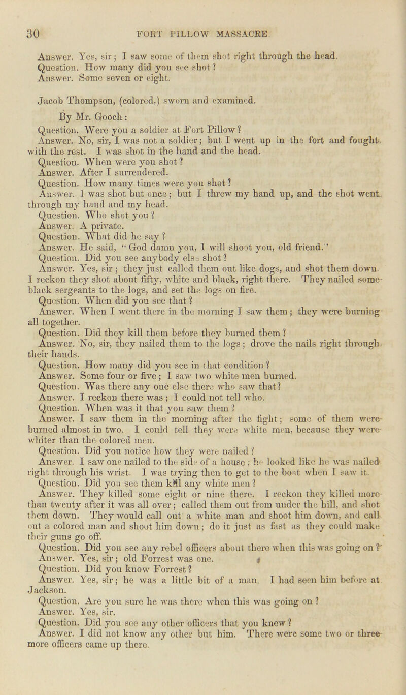 Answer. Yes, sir; I saw some of them shot right through the head. Question. How many did you see shot ? Answer. Some seven or eight. Jacob Thompson, (colored.) sworn and examined. By Mr. Gooch: Question. Were you a soldier at Fort Pillow? Answer. No, sir, I was not a soldier; but I went up in the fort and fought, with the rest. I was shot in the hand and the head. Question. When were you shot ? Answer. After I surrendered. Question. How many times were you shot ? Answer. I was shot but once; but I threw my hand up, and the shot went, through my hand and my head. Question. Who shot you l Answer. A private. Question. What did he say ? Answer. He said, “God damn you, 1 will shoot you, old friend. ’ Question. Did you see anybody els:; shot? Answer. Yes, sir ; they just called them out like dogs, and shot them down. 1 reckon they shot about fifty, white and black, right there. They nailed some- black sergeants to the logs, and set tin- logs on fii-e. Question. When did you see that ? Answer. When I went there in the morning I saw them; they were burning all together. Question. Did they kill them before they burned them? Answer. No, sir, they nailed them to the logs; drove the nails right through their hands. Question. How many did you sec in that condition? Answer. Some four or five; I saw two white men burned. Question. Was there any one else there who saw that? Answer. I reckon there was ; I could not tell who. Question. When was it that you saw them ? Answer. I saw them in the morning after the fight; some of them were burned almost in two. 1 could tell they were white men, because they were- whiter than the colored men. Question. Did you notice how they were nailed ? Answer. I saw one nailed to the side of a house : he looked like he was nailed right through his wrist. I was trying then to get to the boat when I saw it. Question. Did you see them kMl any white men? Answer. They killed some eight or nine there. I reckon they killed more than twenty after it was all over; called them out from under the hill, and shot them down. They would call out a white man and shoot him down, and call out a colored man and shoot him down; do it just as fast as they could make their guns go off. Question. Did you sec any rebel officers about there when this was going on V Answer. Yes, sir; old Forrest was one. # Question. Did you know Forrest ? Answer. Yes, sir; he was a little bit of a man. 1 had seen him before at Jackson. Question. Are you sure he was there when this was going on ? Answer. Yes, sir. Question. Did you see any other officers that you knew ? Answer. I did not know any other but him. There were some two or three more officers came up there.