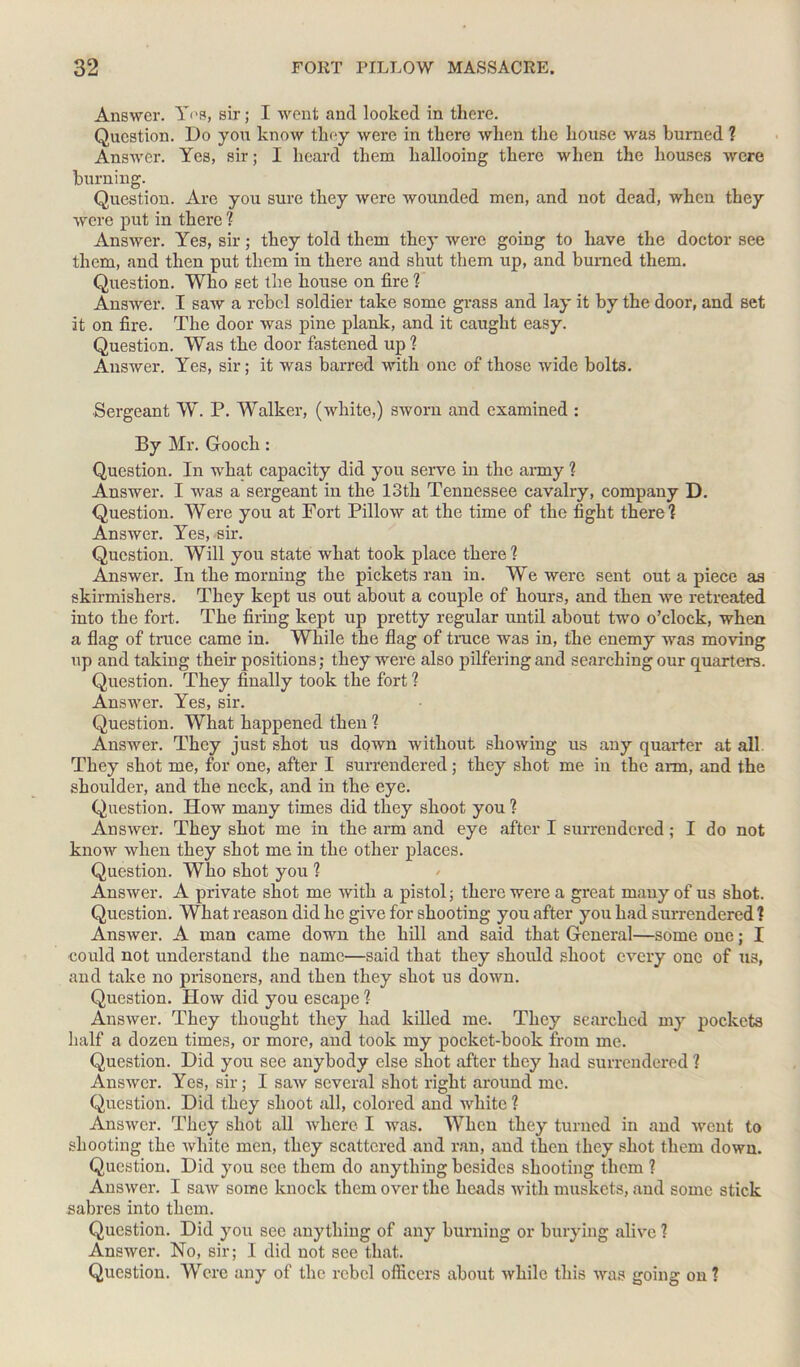 Answer. Y<'S, sir; I went and looked in there. Question. Do you know they were in there when the house was burned ? Answer. Yes, sir; I heard them hallooing there when the houses were burning. Question. Are you sure they were wounded men, and not dead, when they were put in there ? Answer. Yes, sir; they told them they were going to have the doctor see them, and then put them in there and shut them up, and burned them. Question. Who set the house on fire ? Answer. I saw a rebel soldier take some grass and lay it by the door, and set it on fire. The door was pine plank, and it caught easy. Question. Was the door fastened up ? Answer. Yes, sir; it was barred with one of those wide bolts. Sergeant W. P. Walker, (white,) sworn and examined : By Mr. Gooch: Question. In what capacity did you serve in the army ? Answer. I was a sergeant in the 13th Tennessee cavalry, company D. Question. Were you at Fort Pillow at the time of the fight there? Answer. Yes, sir. Question. Will you state what took place there? Answer. In the morning the pickets ran in. We were sent out a piece as skirmishers. They kept us out about a couple of hours, and then we retreated into the fort. The firing kept up pretty regular until about two o’clock, when a flag of truce came in. While the flag of trace was in, the enemy was moving up and taking their positions; they were also pilfering and searching our quarters. Question. They finally took the fort ? Answer. Yes, sir. Question. What happened then ? Answer. They just shot us down without showing us any quarter at all They shot me, for one, after I surrendered; they shot me in the aim, and the shoulder, and the neck, and in the eye. Question. How many times did they shoot you ? Answer. They shot me in the arm and eye after I surrendered; I do not know when they shot me in the other places. Question. Who shot you ? Answer. A private shot me with a pistol; there were a great many of us shot. Question. What reason did he give for shooting you after you had surrendered ? Answer. A man came down the hill and said that General—some one; I could not understand the name—said that they should shoot every one of us, and take no prisoners, and then they shot us down. Question. How did you escape ? Answer. They thought they had killed me. They searched my pockets half a dozen times, or more, and took my pocket-book from me. Question. Did you see anybody else shot after they had surrendered ? Answer. Yes, sir; I saw several shot right around me. Question. Did they shoot all, colored and white ? Answer. They shot all where I was. When they turned in and went to shooting the white men, they scattered and ran, and then they shot them down. Question. Did you see them do anything besides shooting them ? Answer. I saw some knock them over the heads with muskets, and some stick sabres into them. Question. Did you see anything of any burning or burying alive ? Answer. No, sir; I did not see that. Question. Were any of the rebel officers about while this was going on ?