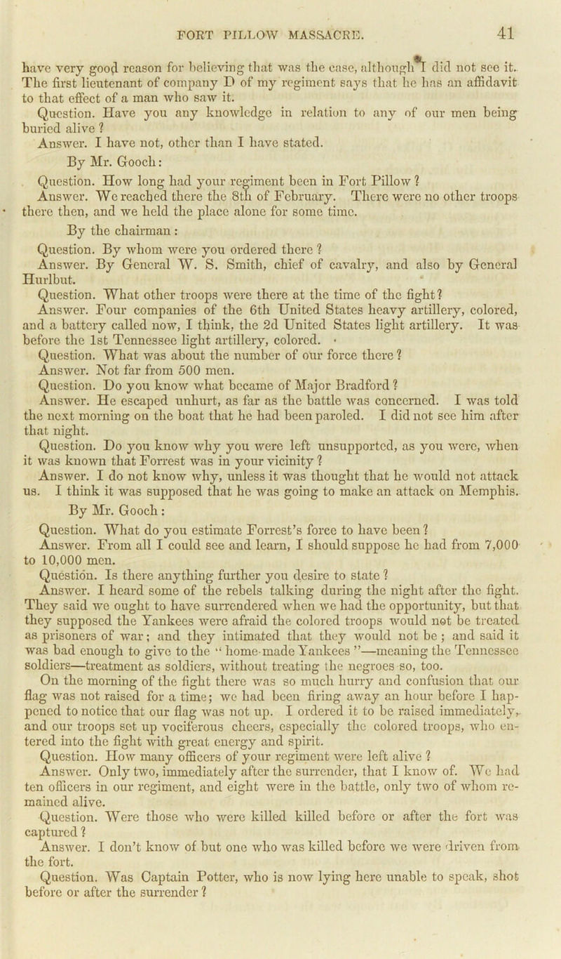 have very good reason for believing that was the ease, although T did not sec it. The first lieutenant of company D of my regiment says that he has an affidavit to that effect of a man who saw it. Question. Have you any knowledge in relation to any of our men being buried alive ? Answer. I have not, other than I have stated. By Mr. Gooch: Question. How long had your regiment been in Fort Pillow ? Answer. We reached there the 8th of February. There were no other troops there then, and we held the place alone for some time. By the chairman : Question. By whom were you ordered there ? Answer. By General W. S. Smith, chief of cavalry, and also by General Hurlbut. Question. What other troops were there at the time of the fight? Answer. Four companies of the 6th United States heavy artillery, colored, and a battery called now, I think, the 2d United States light artillery. It was before the 1st Tennessee light artillery, colored. • Question. What was about the number of our force there ? Answer. Not far from 500 men. Question. Do you know what became of Major Bradford? Answer. He escaped unhurt, as far as the battle was concerned. I was told the next morning on the boat that he had been paroled. I did not see him after that night. Question. Do you know why you were left unsupported, as you were, when it was known that Forrest was in your vicinity ? Answer. I do not know why, unless it was thought that he would not attack us. I think it was supposed that he was going to make an attack on Memphis. By Mr. Gooch: Question. What do you estimate Forrest’s force to have been? Answer. From all I could see and learn, I should suppose he had from 7,000 to 10,000 men. Question. Is there anything further you desire to state ? Answer. I heard some of the rebels talking during the night after the fight. They said we ought to have surrendered when we had the opportunity, but that they supposed the Yankees were afraid the colored troops would not be treated as prisoners of war; and they intimated that they would not be ; and said it was bad enough to give to the “ home-made Yankees ”—meaning the Tennessee soldiers—treatment as soldiers, without treating the negroes so, too. On the morning of the fight there was so much hurry and confusion that our flag was not raised for a time; we had been firing away an hour before I hap- pened to notice that our flag was not up. I ordered it to be raised immediately,, and our troops sot up vociferous cheers, especially the colored troops, who en- tered into the fight with great energy and spirit. Question. How many officers of your regiment were left alive ? Answer. Only two, immediately after the surrender, that I know of. We had ten officers in our regiment, and eight were in the battle, only two of whom re- mained alive. Question. Were those who were killed killed before or after the fort was captured ? Answer. I don’t know of but one who was killed before we were driven from the fort. Question. Was Captain Potter, who is now lying here unable to speak, shot before or after the surrender ?