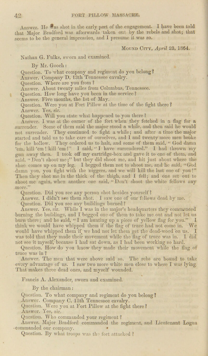 Answer. He $as sliot in the early part of the engagement. I have been told that Major Bradford was afterwards taken out by the rebels and shot; that seems to be the general impression, and I presume it was so. Mound City, April 23, 1864. Nathan G. Bulks, sworn and examined. By Mr. Gooch : Question. To what company and regiment do you belong? Answer. Company D, 13th Tennessee cavalry. Question. Where are you from % Answer. About twenty miles from Columbus, Tennessee. Question. How long have you been in the service ? Answer. Five months, the 1st of May. Question. Were you at Fort Pillow at the time of the fight there? Answer. Yes, sir. Question. Will you state what happened to you there ? Answer. I was at the corner of the fort when they fetched in a flag for a surrender. Some of them said the major stood a while, and then said he would not surrender. They continued to fight awhile; and after a time the major started and told us to take care of ourselves, and I and twenty more men broke for the hollow. They ordered us to halt, and some of them said, “ God damn ’em, kill ’em ! kill ’em!” I said, “ I have surrendered.” I had thrown my gun away then. I took off my cartridge-box and gave it to one of them, and said, “Don’t shoot'me;” but they did shoot me, and hit just about where the shoe comes up on my leg. I begged them not to shoot me, and he said, “God damn you, you fight with the niggers, and we will kill the last one of you !” Then they shot me in the thick of the thigh, and I fell; and one set out to shoot me again, when another one said, “ Don’t shoot the white fellows any more.” Question. Did you see any person shot besides yourself 1 Answer. I didn’t see them shot. 1 saw one of our follows dead by me. Question. Did you see any buildings burned? Answer. Yes, sir. While I was in the major’s headquarters they commenced burning the buildings, and I begged one of them to take me out and not let us burn there; and he said, “ I am hunting up a piece of yellow flag for you.” I think we would have whipped them if the flag of truce had not come in. We would have whipped them if we had not let them get the dead-wood bn us. I was told that they made their movement while the flag of truce was in. I did not see it myself, because I had sat down, as I had been working so hard. Question. How do you know they made their movement while the flag of truce was in ? Answer. The men that were above said so. The rebs are bound to take every advantage of us. I saw two more white men close to where I was lying. That makes three dead ones, and myself wounded. Francis A. Alexander, sworn and examined. By the chairman : Question. To what company and regiment do you belong ? Answer. Company C, 13tli Tennessee cavalry. Question. Were you at Fort Pillow at the fight there ? Answer. Yes, sir. Question. Who commanded your regiment ? Answer. Major Bradford commanded the regiment, and Lieutenant Logan ■ commanded our company. • Question. By what troops was the fort attacked ?