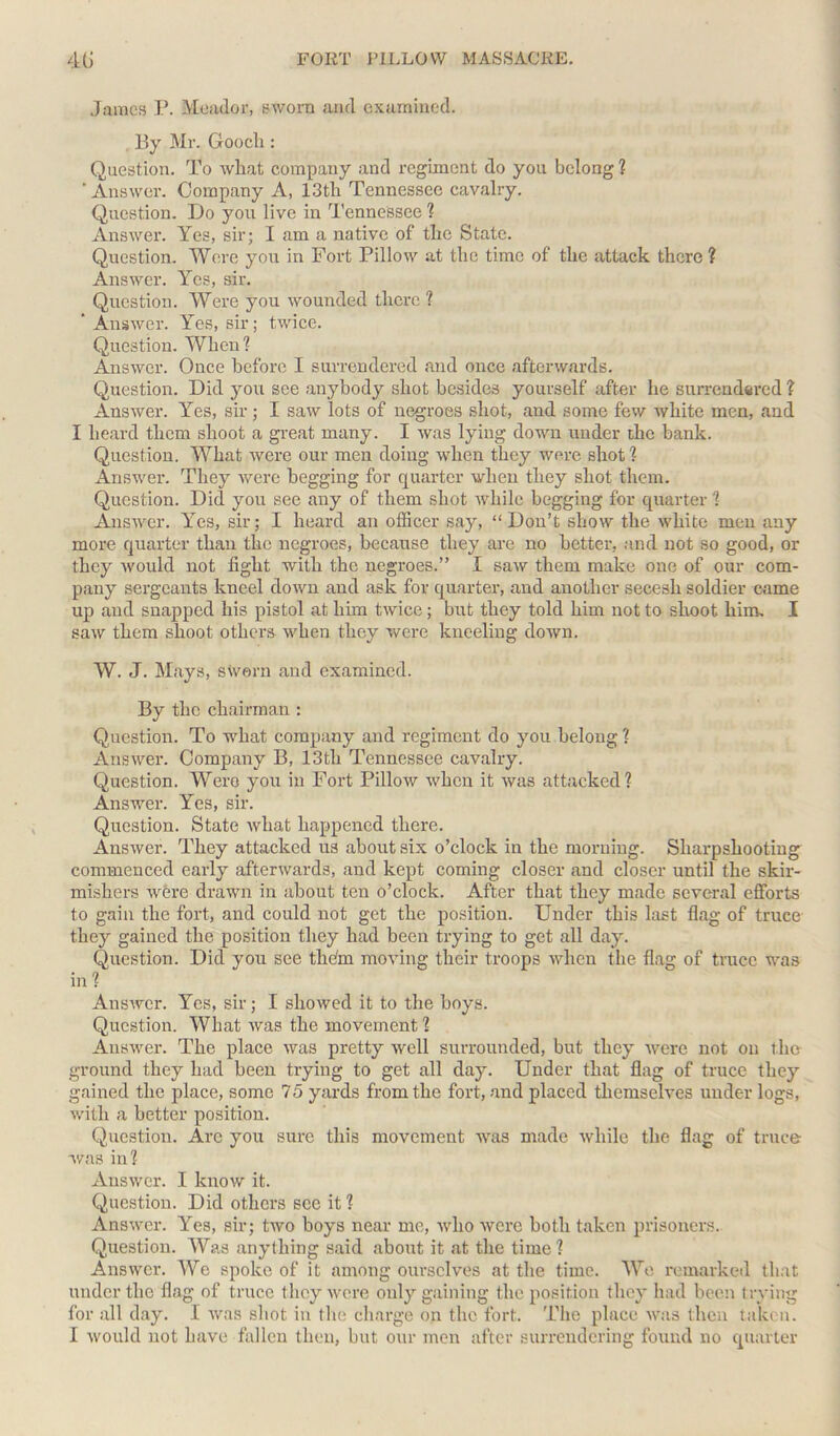 James P. Meador, sworn and examined. By Mr. Gooch: Question. To what company and regiment do you belong ? ' Answer. Company A, 13tli Tennessee cavalry. Question. Do you live in Tennessee ? Answer. Yes, sir; I am a native of the State. Question. Were you in Fort Pillow at the time of the attack there ? Answer. Yes, sir. Question. Were you wounded there ? ' Answer. Yes, sir; twice. Question. When? Answer. Once before I surrendered .and once afterwards. Question. Did you see anybody shot besides yourself after he surrendered ? Answer. Yes, sir; I saw lots of negroes shot, and some few white men, and I heard them shoot a great many. I was lying down under the bank. Question. What were our men doing when they were shot? Answer. They were begging for quarter when they shot them. Question. Did you see any of them shot while begging for quarter ? Answer. Yes, sir; I heard an officer say, “Don’t show the white men any more quarter than the negroes, because they are no better, and not so good, or they would not fight with the negroes.” I saw them make one of our com- pany sergeants kneel down and ask for quarter, and another secesh soldier came up and snapped his pistol at him twice; but they told him not to shoot him. I saw them shoot others when they were kneeling down. W. J. Mays, sworn and examined. By the chairman : Question. To what company and regiment do you belong ? Answer. Company B, 13th Tennessee cavalry. Question. Were you in Fort Pillow when it was attacked? Answer. Yes, sir. Question. State what happened there. Answer. They attacked us about six o’clock in the morning. Sharpshooting commenced early afterwards, and kept coming closer and closer until the skir- mishers were drawn in about ten o’clock. After that they made several efforts to gain the fort, and could not get the position. Under this last flag of truce they gained the position they had been trying to get all day. Question. Did you see thdrn moving their troops when the flag of truce was in ? Answer. Yes, sir; I showed it to the boys. Question. What was the movement ? Answer. The place was pretty well surrounded, but they were not on the ground they had been trying to get all day. Under that flag of truce they gained the place, some 75 yards from the fort, and placed themselves under logs, with a better position. Question. Are you sure this movement was made while the flag of truce was in? Answer. I know it. Question. Did others see it ? Answer. Yes, sir; two boys near me, who were both taken prisoners. Question. Was anything said about it at the time ? Answer. We spoke of it among ourselves at the time. We remarked that under the flag of truce they were only gaining the position they had been trying for all day. I was shot in the charge on the fort. The place was then taken.