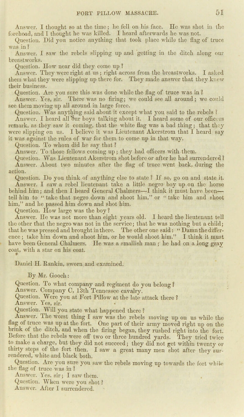 Answer. I thought so at the time; lie fell on his face. He was shot in the forehead, and I thought lie was killed. I heard afterwards he was not. Question. Did you notice anything that took place while the flag of truce was in ? Answer. I saw the rebels slipping up and getting in the ditch along our breastworks. Question. How near did they come up ? Answer. They were right at us ; right across from the breastworks. I asked them what they were slipping up there for. They made auswer that they knew their business. Question. Are you sure this was done while the flag of truce was in ? Answer. Yes, sir. There was no firing; we could see all around; we could see them moving up all around in large force. Question. Was anything said about it except what you said to the rebels ? Answer. I heard all uur boys talking about it. I heard some of our officers remark, as they saw it coming, that the white flag was a bad thing; that they were slipping on us. I believe it was Lieutenant Akerstrom that I heard say it was against the rules of war for them to come up in that way. Question. To whom did he say that ? Answer. To those fellows coming up; they had officers with them. Question. Was Lieutenant Akerstrom shot before or after he had surrendered 1 Answer. About two minutes after the flag of truce went back, during the action. Question. Do you think of anything else to state ? If so, go on and state it. Answer. I saw a rebel lieutenant take a little negro boy up on the horse behind him; and then I heard General Chalmers—1 think it must have been— tell him to “ take that negro down and shoot him,” or “ take him and shoot him,” and he passed him down and shot him. Question. How large was the boy? Answer. He was not more than eight years old. I heard the lieutenant tell the other that the negro was not in the service; that he was nothing but a child; that he was pressed and brought in there. The other one said: “ Damn the differ- ence ; take him down and shoot him, or he would shoot him.” I think it must have been General Chalmers. He was a smallish man ; he had on a long gray coat, with a star on his coat. Daniel H. Rankin, sworn and examined. By Mr. Gooch: Question. To what company and regiment do you belong ? Answer. Company C, 13th Tennessee cavalry. Question. Were you at Fort Pillow at the late attack there ? Answer. Yes, sir. Question. Will you state what happened there ? Answer. The worst thing I saw was the rebels moving up on us while the flag of truce was up at the fort. One part of their army moved right up on the brink of the ditch, and when the firing began, they rushed right into the fort. Before that the rebels were off two or three hundred yards. They tried twice to make a charge, but they did not succeed; they did not get within twenty or thirty steps of the fort then. I saw a great many men shot after they sur- rendered, white and black both. Question. Arc you sure you saw the rebels moving up towards the fort while the flag of truce was in ? Answer. Yes. sir; I saw them. Question. When were you shot ? Answer. After I surrendered.