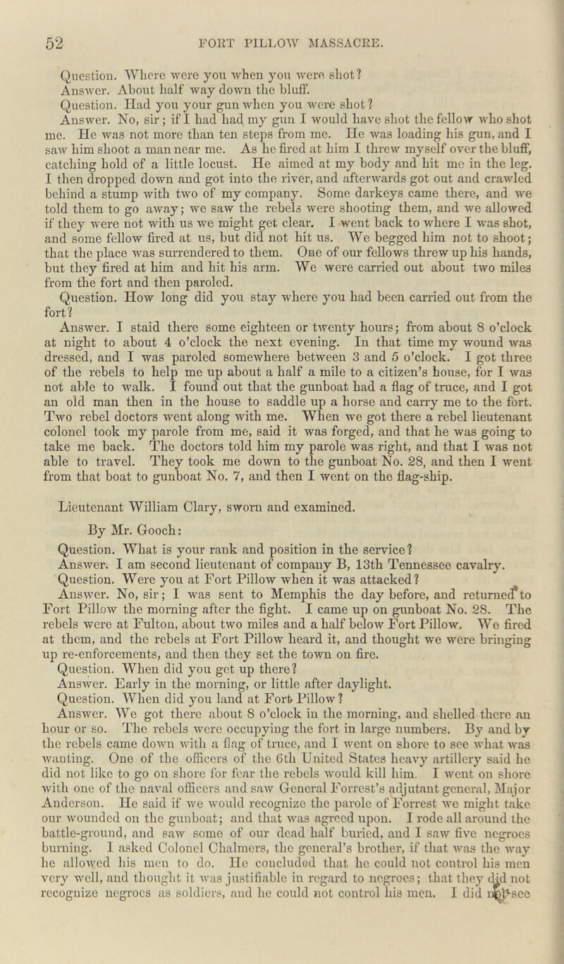 Question. Where were you when you were shot? Answer. About half way down the bluff. Question. Had you your gun when you were shot ? Answer. No, sir ; if I had had my gun I would have shot the fellow who shot me. He was not more than ten steps from me. He was loading his gun, and I saw him shoot a man near me. As he fired at him I threw myself over the bluff, catching hold of a little locust. He aimed at my body and hit me in the leg. I then dropped down and got into the river, and afterwards got out and crawled behind a stump with two of my company. Some darkeys came there, and we told them to go away; we saw the rebels were shooting them, and we allowed if they were not with us we might get clear. I went back to where I was shot, and some fellow fired at us, but did not hit us. We begged him not to shoot; that the place was surrendered to them. One of our fellows threw up his hands, but they fired at him and hit his arm. We were carried out about two miles from the fort and then paroled. Question. How long did you stay where you had been carried out from the fort ? Answer. I staid there some eighteen or twenty hours; from about 8 o’clock at night to about 4 o’clock the next evening. In that time my wound was dressed, and I was paroled somewhere between 3 and 5 o’clock. I got three of the rebels to help me up about a half a mile to a citizen’s house, for I was not able to walk. I found out that the gunboat had a flag of truce, and I got an old man then in the house to saddle up a horse and carry me to the fort. Two rebel doctors went along with me. When we got there a rebel lieutenant colonel took my parole from me, said it was forged, and that he was going to take me back. The doctors told him my parole was right, and that I was not able to travel. They took me down to the gunboat No. 28, and then I went from that boat to gunboat No. 7, aud then I went on the flag-ship. Lieutenant William Clary, sworn and examined. By Mr. Gooch: Question. What is your rank and position in the service? Answer. I am second lieutenant of company B, 13th Tennessee cavalry. Question. Were you at Fort Pillow when it was attacked? Answer. No, sir; I was sent to Memphis the day before, and returned*to Fort Pillow the morning after the fight. I came up on gunboat No. 2S. The rebels were at Fulton, about two miles and a half below Fort Pillow. We fired at them, and the rebels at Fort Pillow heard it, and thought we were bringing up re-enforcements, and then they set the town on fire. Question. When did you get up there? Answer. Early in the morning, or little after daylight. Question. When did you land at Fort Pillow? Answer. We got there about 8 o’clock in the morning, and shelled there an hour or so. The rebels were occupying the fort in large numbers. By and by the rebels came down with a flag of truce, and I went on shore to see what was wanting. One of the officers of the 6th United States heavy artillery said he did not like to go on shore for fear the rebels would kill him. I went on shore with one of the naval officers and saw General Forrest’s adjutant general, Major Anderson. He said if we would recognize the parole of Forrest we might take our wounded on the gunboat; and that was agreed upon. I rode all around the battle-ground, and saw some of our dead half buried, and I saw five negroes burning. I asked Colonel Chalmers, the general’s brother, if that was the way lie allowed his men to do. He concluded that he could not control his men very well, and thought it was justifiable in regard to negroes; that they did not recognize negroes as soldiers, and he could not control his men. I did ncj^see