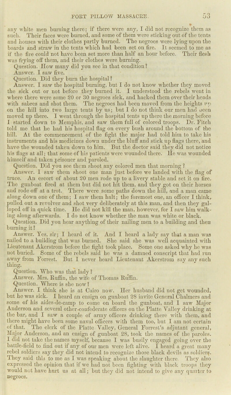 any white men burning there; if there were any, I did not recognize them as such. Their faces were burned, and some of them were sticking out of the tents and houses with their clothes partly burned. The negroes were lying upon the boards and straw in the tents which had been set on fire. It seemed to me as if the fire could not have been set more than half an hour before. Their flesh was frying off them, and their clothes were burning. Question. How many did you see in that condition? Answer. I saw five. Question. Did they burn the hospital? Answer. I saw the hospital burning, but I do not know whether they moved the sick out or not before they burned it. I understood the rebels went in where there were some 20 or 30 negroes sick, and hacked them over their heads with sabres and shot them. The negroes had been moved from the heights up on the hill into two large tents by us; but I do not think our men had oeen moved up there. I went through the hospital tents up there the morning before I started down to Memphis, and saw them full of colored troops. Dr. Fitch told me that he had his hospital flag on every bush around the bottom of the hill. At the commencement of the fight the major had told him to take his instruments and his medicines down under the bluff and stick up flags there, and have the wounded taken down to him. But the doctor said they did not notice his flags at all; that some of his patients were wounded there, lie was wounded himself and taken .prisoner and paroled. Question. Did you see them shoot any colored men that morning ? Answer. I saw them shoot one man just before we landed with the flag of truce. An escort of about 20 men rode up to a livery stable and set it on fire. The gunboat fired at them but did not hit them, and they got on their horses and rode off at a trot. There were some paths down the hill, and a man came along down one of them; I saw them halt; the foremost one, an officer I think,, pulled out a revolver and shot very deliberately at this man, and then they gal- loped off in quick time. He did not kill the man, however, for I saw him walk- ing along afterwards. I do not know whether the man was white or black. Question. Did you hear anything of their nailing men to a building and then burning it? Answer. Yes, sir; I heard of it. And I heard a lady say that a man was nailed to a building that was burned. She said she was well acquainted with Lieutenant Akerstrom before the fight took place. Some one asked why he was not buried. Some of the rebels said he was a damned conscript that had run away from Forrest. But I never heard Lieutenant Akerstrom say any such thing. Question. Who was that lady ? Answer. Mrs. Ruffin, the wife of Thomas Ruffin. Question. Where is she now? Answer. I think she is at Cairo now. Her husband did not get wounded, but he was sick. I heard an ensign on gunboat 28 invite General Chalmers and some of his aides-de-camp to come on board the gunboat, and I saw Major Anderson and several other .confederate officers on the Platte Valley drinking at the bar, and I saw a couple of army officers drinking there with them, and there might have been some naval officers with them too, but I am not certain of that. The clerk of the Platte Valley, General Forrest’s adjutant general, Major Anderson, and an ensign of gunboat 28, took the names of the paroles. I did not take the names myself, because I was busily engaged going over the battle-field to find out if any of our men were left alive. I heard a great many rebel soldiers say they did not intend to recognize those black devils as soldiery. They said this to me as I was speaking about the slaughter there. They also expressed the opinion that if we had not been fighting with black troops they would not have hurt us at all; but they did not intend to give any quarter to negroes.