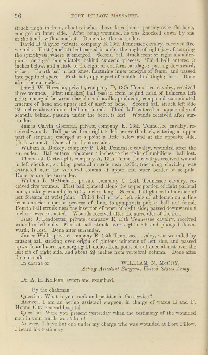 struck thigh in front, about G inches above knee-joint; passing over the bone, emerged on inner side. After being wounded, he was knocked down by one of the fiends with a musket. Done after the surrender. David H. Taylor, private, company E, 13th Tennessee cavalry, received five wounds. First (musket) ball passed in under the angle of right jaw, fracturing the symphysis, where it emerged. Second ball struck front of right shoulder- joint; emerged immediately behind caracoid process. Third ball entered 3 inches below, and a little to the right of entiform cartilage; passing downward, is lost. Fourth ball in left knee, fracturing inner condyle of femur, and passed, into poplitael space. Fifth ball, upper part of middle third thigh ; lost. Done after the surrender. David W. Harrison, private, company D, 13th Tennessee cavalry, received three wounds. First (musket) ball passed from behind head of humerus, left side; emerged between clavicle and axilla, producing compound comminuted fracture of head and upper end of shaft of bone. Second ball struck left side 2£ inches above ilium; ball not found. Third ball entered at upper edge of scapula behind, passing under the bone, is lost. Wounds received after sur- render. James Calvin Goeforth, private, company E, 13th Tennessee cavalry, re- ceived wound. Ball passed from right to left across the back, entering at upper part of scapula; emerged at a point a little below and at the opposite side, (flesh wound.) Done after the surrender. William A. Dickey, company B, 13th Tennessee cavalry, wounded after the surrender. Ball entered abdomen 4 inches to the right of umbilicus ; ball lost. Thomas J. Cartwright, company A, 13th Tennessee cavalry, received wound in left shoulder, striking pectoral muscle near axilla, fracturing clavicle; was extracted near the vertebral column at upper and outer border of scapula. Done before the surrender. William L. McMichael, private, company C, 13th Tennessee cavalry, re- ceived five wounds. First ball glanced along the upper portion of right parietal bone, making wound (flesh) 2J inches long. Second ball glanced ulnar side of left forearm at wrist joint. Third ball struck left side of abdomen on a line from anterior superior process of ilium to symphysis pubis; ball not found. Fourth ball struck near the insertion of tensu of right side; passed downwards 4 inches; was extracted. Wounds received after the surrender of the fort. Isaac J. Leadbetter, private, company E, 13th Tennessee cavalry, received wound in left side. Musket ball struck over eighth rib and plunged down- ward ; is lost. Done after surrender. James Walls, private, company E, 13th Tennessee cavalry, was wounded by musket ball striking over origin of gluteus minemus of left side, and passed upwards and across, emerging 11 inches from point of entrance almost over the last rib of right side, and about 2J inches from vertebral column. Done after the surrender. In charge of WILLIAM N. McCOY, Acting Assistant Surgeon, United States Army. Dr. A. II. Kellogg, sworn and examined. By the chairman: Question. What is your rank and position in the service 1 Answer. I am an acting assistant surgeon, in charge of wards E and Fr Mound City general hospital. Question. Were you present yesterday when the testimony of the wounded men in your wards was taken 1 Answer. I have but one under my charge who was wounded at Fort Pillow. I heard his testimony.
