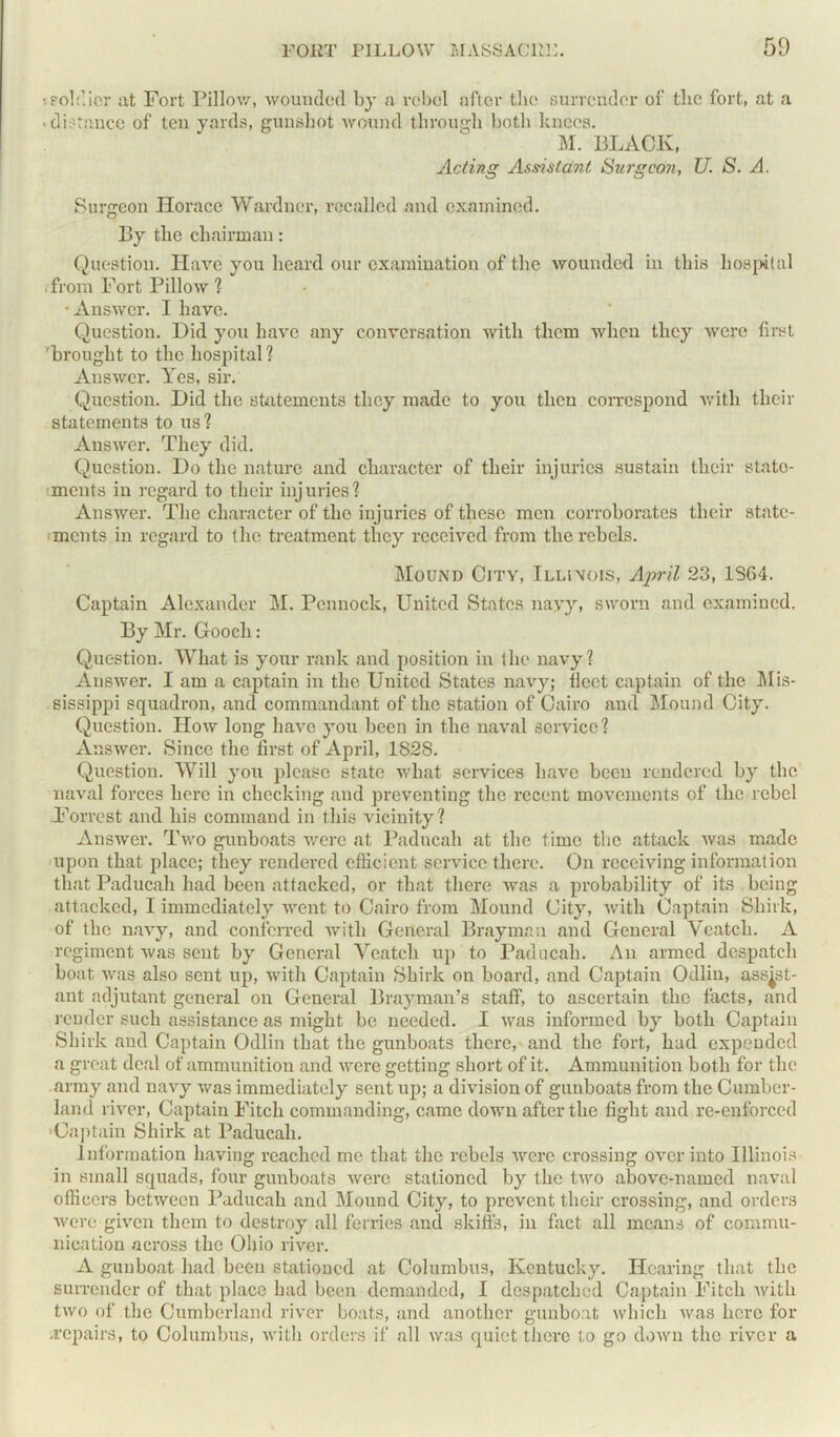 ;soldier at Fort Pillow, wounded by a rebel after the surrender of tlic fort, at a • distance of ten yards, gunshot wound through both knees. M. BLACK, Acting Assistant Surgeon, U. S. A. Surgeon Horace Wardner, recalled and examined. By the chairman: Question. Have you heard our examination of the wounded in this hospital .from Fort Pillow ? ■ Answer. I have. Question. Did you have any conversation with them when they were first 'brought to the hospital? Answer. Yes, sir. Question. Did the statements they made to you then correspond with their statements to us? Answer. They did. Question. Do the nature and character of their injuries sustain their state- ments in regard to their injuries? Answer. The character of the injuries of these men corroborates their state- ments in regard to the treatment they received from the rebels. Mound City, Illinois, April 23, 1364. Captain Alexander M. Pennock, United States nayy, sworn and examined. By Mr. Gooch: Question. What is your rank and position in the navy? Answer. I am a captain in the United States navy; fleet captain of the Mis- sissippi squadron, and commandant of the station of Cairo and Mound City. Question. How long have you been in the naval service? Answer. Since the first of April, 1828. Question. Will you please state what services have been rendered by the naval forces here in checking and preventing the recent movements of the rebel Forrest and his command in this vicinity? Answer. Two gunboats were at Paducah at the time the attack was made upon that place; they rendered efficient service there. On receiving information that Paducah had been attacked, or that there was a probability of its being attacked, I immediately went to Cairo from Mound City, with Captain Shirk, of the navy, and conferred with General Brayman and General Veatch. A regiment was sent by General Veatch up to Paducah. An armed despatch boat was also sent up, with Captain Shirk on board, and Captain Odlin, assist- ant adjutant general on General Bray man’s staff, to ascertain the facts, and render such assistance as might be needed. I was informed by both Captain Shirk and Captain Odlin that the gunboats there, and the fort, had expended a great deal of ammunition and were getting short of it. Ammunition both for tlic army and navy was immediately sent up; a division of gunboats from the Cumber- land river, Captain Fitch commanding, came down after the fight and re-enforced 'Captain Shirk at Paducah. Information having reached me that the rebels were crossing over into Illinois in small squads, four gunboats were stationed by the two above-named naval officers between Paducah and Mound City, to prevent their crossing, and orders were given them to destroy all ferries and skiffs, in fact all means of commu- nication across the Ohio river. A gunboat had been stationed at Columbus, Kentucky. Hearing that the surrender of that place had been demanded, I despatched Captain Fitch with two of the Cumberland river boats, and another gunboat which was here for .repairs, to Columbus, with orders if all was quiet there to go down the river a