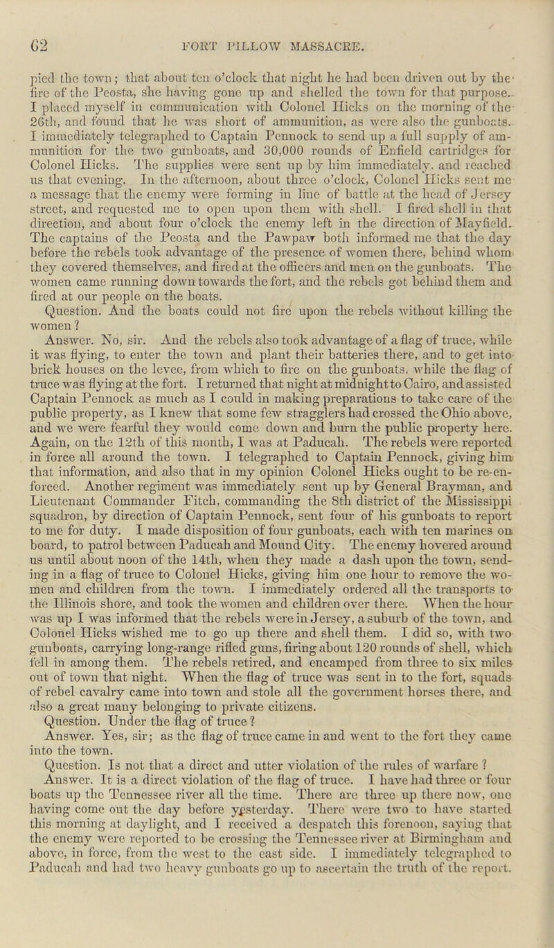 pied the town; that about ten o’clock that night he had been driven out by the- tire of the Pcosta, she having gone up and shelled the town for that purpose. I placed myself in communication with Colonel Hicks on the morning of the- 26th, and found that he was short of ammunition, as were also the gunboats. I immediately telegraphed to Captain Pennock to send up a full supply of am- munition for the two gunboats, and 30,000 rounds of Enfield cartridges for Colonel Hicks. The supplies were sent up by him immediately, and reached us that evening. In the afternoon, about three o’clock, Colonel Hicks sent me a message that the enemy were forming in line of battle at the head of Jersey street, and requested me to open upon them with shell. I fired shell in that direction, and about four o’clock the enemy left in the direction of Mayfield. The captains of the Peosta and the Pawpaw botli informed me that the day before the rebels took advantage of the presence of women there, behind whom they covered themselves, and fired at the officers and men on the gunboats. The women came running down towards the fort, and the rebels got behind them and fired at our people on the boats. Question. And the boats could not fire upon the rebels without killing the women ? Answer. No, sir. And the rebels also took advantage of a flag of truce, while it was flying, to enter the town and plant their batteries there, and to get into brick houses on the levee, from which to fire on the gunboats, while the flag of truce was flying at the fort. I returned that night at midnight to Cairo, and assisted Captain Pennock as much as I could in making preparations to take care of the public property, as I knew that some few stragglers had crossed the Ohio above, and we were fearful they would come down and burn the public property here. Again, on the 12th of this month, I was at Paducah. The rebels were reported in force all around the town. I telegraphed to Captain Pennock, giving him- that information, and also that in my opinion Colonel Hicks ought to be re-en- forced. Another regiment was immediately sent up by General Brayman, and Lieutenant Commander Pitch, commanding the 8th district of the Mississippi squadron, by direction of Captain Pennock, sent four of his gunboats to report to me for duty. I made disposition of four gunboats, each with ten marines on board, to patrol between Paducah and Mound City. The enemy hovered around us until about noon of the 14th, when they made a dash upon the town, send- ing in a flag of truce to Colonel Hicks, giving him one hour to remove the wo- men and children from the town. I immediately ordered all the transports to- the Illinois shore, and took the women and children over there. When the hour was up I was informed that the rebels were in Jersey, a suburb of the town, and Colonel Hicks wished me to go up there and shell them. I did so, with two gunboats, carrying long-range rifled guns, firing about 120 rounds of shell, which fell in among them. The rebels retired, and encamped from three to six miles out of town that night. When the flag of truce was sent in to the fort, squads of rebel cavalry came into town and stole all the government horses there, and also a great many belonging to private citizens. Question. Under the flag of truce? Answer. Yes, sir; as the flag of truce came in and went to the fort they came into the town. Question. Is not that a direct and utter violation of the rules of warfare ? Answer. It is a direct violation of the flag of truce. I have had three or four boats up the Tennessee river all the time. There are three up there now, one having come out the day before yesterday. There wore two to have started this morning at daylight, and I received a despatch this forenoon, saying that the enemy were reported to be crossing the Tennessee river at Birmingham and above, in force, from the west to the east side. I immediately telegraphed to Paducah and had two heavy gunboats go up to ascertain the truth of the report.