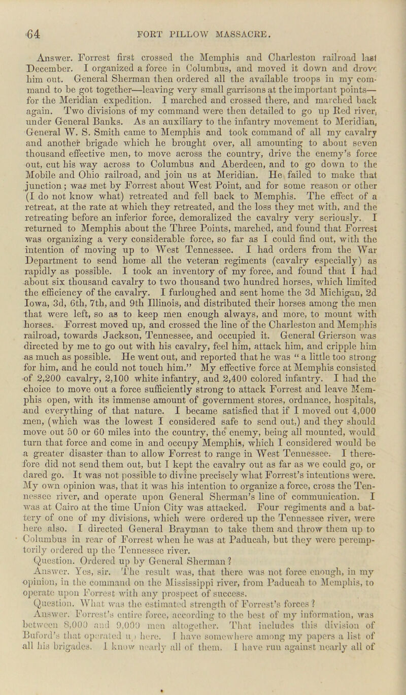 Answer. Forrest first crossed tlie Memphis and Charleston railroad Iasi December. I organized a force in Columbus, and moved it down and drove him out. General Sherman then ordered all the available troops in my com- mand to be got together—leaving very small garrisons at the important points— for the Meridian expedition. I marched and crossed there, and marched back again. Two divisions of my command were then detailed to go up Red river, under General Banks. As an auxiliary to the infantry movement to Meridian, General W. S. Smith came to Memphis and took command of all my cavalry and another brigade which he brought over, all amounting to about seven thousand effective men, to move across the country, drive the enemy’s force out, cut his way across to Columbus and Aberdeen, and to go down to the Mobile and Ohio railroad, and join us at Meridian. He failed to make that junction; was met by Forrest about West Point, and for some reason or other (I do not know what) retreated and fell back to Memphis. The effect of a retreat, at the rate at which they retreated, and the loss they met with, and the retreating before an inferior force, demoralized the cavalry very seriously. I returned to Memphis about the Three Points, marched, and found that Forrest was organizing a very considerable force, so far as I could find out, with the intention of moving up to West Tennessee. I had orders from the War Department to send home all the veteran regiments (cavalry especially) as rapidly as possible. I took an inventory of my force, and found that I had about six thousand cavalry to two thousand two hundred horses, which limited the efficiency of the cavalry. I furloughed and sent home the 3d Michigan, 2d Iowa, 3d, 6th, 7th, and 9th Illinois, and distributed their horses among the men that were left, so as to keep men enough always, and more, to mount with horses. Forrest moved up, and crossed the line of the Charleston and Memphis railroad, towards Jackson, Tennessee, and occupied it. General Grierson was directed by me to go out with his cavalry, feel him, attack him, and cripple him as much as possible. He went out, and reported that he was “ a little too strong for him, and he could not touch him.” My effective force at Memphis consisted of 2,200 cavalry, 2,100 white infantry, and 2,400 colored infantry. I had the choice to move out a force sufficiently strong to attack Forrest and leave Mem- phis open, with its immense amount of government stores, ordnance, hospitals, and everything of that nature. I became satisfied that if I moved out 4,000 men, (which was the lowest I considered safe to send out,) and they should move out 50 or 60 miles into the country, the enemy, being all mounted, would turn that force and come in and occupy Memphis, which I considered would bo a greater disaster than to allow Forrest to range in West Tennessee. I there- fore did not send them out, but I kept the cavalry out as far as we could go, or dared go. It was not possible to divine precisely what Forrest’s intentions were. My own opinion was, that it was his intention to organize a force, cross the Ten- nessee river, and operate upon General Sherman’s line of communication. I was at Cairo at the time Union City was attacked. Four regiments and a bat- tery of one of my divisions, which were ordered up the Tennessee river, were here also. I directed General Brayman to take them and throw them up to Columbus in rear of Forrest when he was at Paducah, but they were peremp- torily ordered up the Tennessee river. Question. Ordered up by General Sherman 1 Answer. Yes, sir. The result was, that there was not force enough, in my opinion, in the command on the Mississippi river, from Paducah to Memphis, to operate upon Forrest with any prospect of success. Question. What was the estimated strength of Forrest’s forces ? Answer. Forrest’s entire force, according to the best of my information, was between 8,000 and 9,000 men altogether. That includes this division of Buford’s that operated u > here. 1 have somewhere among my papers a list of all his brigades. 1 know nearly all of them. I have run against nearly all of