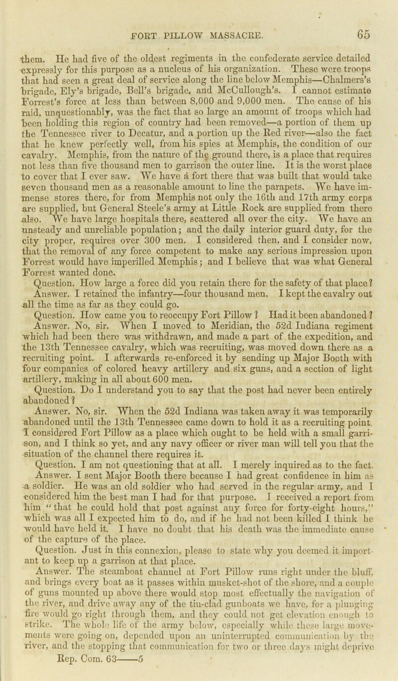 them. He liad five of tlie oldest regiments in tlie confederate service detailed expressly for tliis purpose as a nucleus of his organization. These were troops that had seen a great deal of service along the line below Memphis—Chalmers’s brigade, Ely’s brigade, Bell’s brigade, and McCullough’s. I cannot estimate Forrest’s force at less than between 8,000 and 9,000 men. The cause of his raid, unquestionably, was the fact that so large an amount of troops which had been holding this region of country had been removed—a portion of them up the Tennessee river to Decatur, and a portion up the Red river—also the fact that he knew perfectly well, from his spies at Memphis, the condition of our cavalry. Memphis, from the nature of the ground there, is a place that requires not less than five thousand men to garrison the outer line. It is the worst place to cover that I ever saw. We have a fort there that was built that would take seven thousand men as a reasonable amount to line the parapets. We have im- mense stores there, for from Memphis not only the 16th and 17th army corps are supplied, but General Steele’s army at Little Rock are supplied from there also. We have large hospitals there, scattered all over the city. We have an unsteady and unreliable population; and the daily interior guard duty, for the city proper, requires over 300 men. I considered then, and I consider now, that the removal of any force competent to make any serious impression upon Forrest would have imperilled Memphis; and I believe that was what General Forrest wanted done. Question. How large a force did you retain there for the safety of that place ? Answer. I retained the infantry—four thousand men. I kept the cavalry out all the time as far as they could go. Question. How came you to reoccupy Fort Pillow ? Had it been abandoned 1 Answer. No, sir. When I moved to Meridian, the 52d Indiana regiment which had been there was withdrawn, and made a part of the expedition, and the 13th Tennessee cavalry, which was recruiting, was moved down there as a recruiting point. I afterwards re-enforced it by sending up Major Booth with four companies of colored heavy artillery and six guns, and a section of light artillery, making in all about 600 men. Question. Do I understand you to say that the post had never been entirely abandoned ? Answer. No, sir. When the 52d Indiana was taken away it was temporarily abandoned until the 13th Tennessee came down to hold it as a recruiting point. I considered Fort Pillow as a place which ought to be held with a small garri- son, and I think so yet, and any navy officer or river man will tell you that the situation of the channel there requires it. Question. I am not questioning that at all. I merely inquired as to the fact. Answer. I sent Major Booth there because I had great confidence in him as a soldier. He was an old soldier who had served in the regular army, and I considered him the best man I had for that purpose. I received a report from him “ that he could hold that post against any force for forty-eight hours,” which was all I expected him to do, and if he had not been killed I think lie would have held it. I have no doubt that his death was the immediate cause of the capture of the place. Question. Just in this connexion, please to state why you deemed it import- ant to keep up a garrison at that place. Answer. Tlie steamboat channel at Fort Pillow runs right under the bluff, and brings every boat as it passes within musket-shot of the shore, and a couple of guns mounted up above there would stop most effectually the navigation of the river, and drive away any of the tin-clad gunboats we have, for a plunging fire would go right through them, and they could not get elevation enough to strike. The whole life of the army below, especially while these large move- ments were going on, depended upon an uninterrupted communication by the river, and the stopping that communication for two or three days might deprive Rep. Com. 63 5