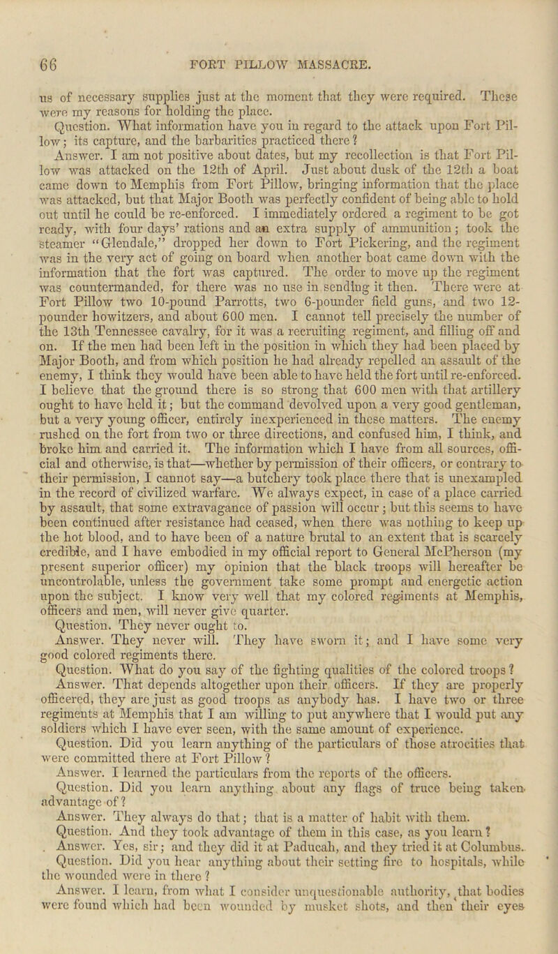 xis of necessary supplies just at the moment that they were required. These were my reasons for holding the place. Question. What information have you in regard to the attack upon Fort Pil- low ; its capture, and the barbarities practiced there ? Answer. I am not positive about dates, but my recollection is that Fort Pil- low was attacked on the 12th of April. Just about dusk of the 12th a boat came down to Memphis from Fort Pillow, bringing information that the place was attacked, hut that Major Booth was perfectly confident of being able to hold out until he could he re-enforced. I immediately ordered a regiment to he got ready, with four days’ rations and an extra supply of ammunition; took the steamer “Glendale,” dropped her down to Fort Pickering, and the regiment was in the very act of going on board when another boat came down with the information that the fort was captured. The order to move up the regiment was countermanded, for there was no use in sending it then. There were at Fort Pillow two 10-pound Parrotts, two 6-pounder field guns, and two 12- pounder howitzers, and about 600 men. I cannot tell precisely the number of the 13th Tennessee cavalry, for it was a recruiting regiment, and filling off and on. If the men had been left in the position in which they had been placed by Major Booth, and from which position he had already repelled an assault of the enemy, I think they would have been able to have held the fort until re-enforced. I believe that the ground there is so strong that 600 men noth that artillery ought to have held it; but the command devolved upon a very good gentleman, but a very young officer, entirely inexperienced in these matters. The enemy rushed on the fort from two or three directions, and confused him, I think, and broke him. and carried it. The information which I have from all sources, offi- cial and otherwise, is that—whether by permission of their officers, or contrary to their permission, I cannot say—a butchery took place there that is unexampled in the record of civilized warfare. We always expect, in case of a place carried by assault, that some extravagance of passion will occur ; but this seems to have been continued after resistance had ceased, when there was nothing to keep up the hot blood, and to have been of a nature brutal to an extent that is scarcely credible, and I have embodied in my official report to General McPherson (my present superior officer) my opinion that the black troops will hereafter be uncontrolable, unless the government take some prompt and energetic action upon the subject. I know very well that my colored regiments at Memphis, officers and men, will never give quarter. Question. They never ought to. Answer. They never will. They have sworn it; and I have some very good colored regiments there. Question. What do you say of the fighting qualities of the colored troops ? Answer. That depends altogether upon their officers. If they are properly officered, they are just as good troops as anybody has. I have two or three regiments at Memphis that I am willing to put anywhere that I would put any soldiers which I have ever seen, with the same amount of experience. Question. Did you learn anything of the particulars of those atrocities that were committed there at Fort Pillow ? Answer. I learned the particulars from the reports of the officers. Question. Did you learn anything about any flags of truce beiug taken- advantage of ? Answer. They always do that; that is a matter of habit with them. Question. And they took advantage of them in this case, as you learn ? . Answer. Yes, sir; and they did it at Paducah, and they triedit at Columbus. Question. Did you hear anything about their setting fire to hospitals, while the wounded were in there ? Answer. I learn, from what I consider unquestionable authority, that bodies were found which had been wounded by musket shots, and then' their eyes