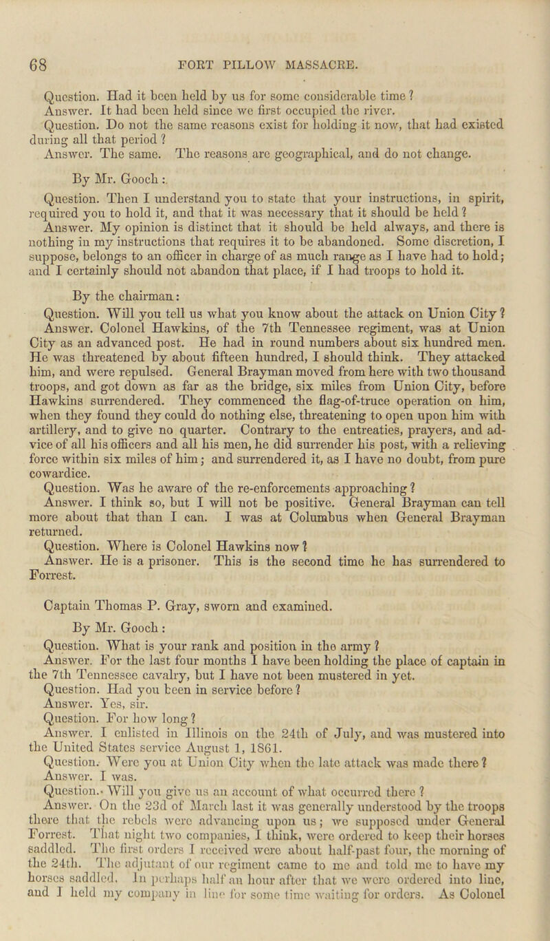 Question. Had it been held by us for some considerable time ? Answer. It had been held since we first occupied the river. Question. Do not the same reasons exist for holding it now, that had existed during all that period ? Answer. The same. The reasons are geographical, and do not change. By Mr. Gooch Question. Then I understand you to state that your instructions, in spirit, required you to hold it, and that it was necessary that it should be held ? Answer. My opinion is distinct that it should be held always, and there is nothing in my instructions that requires it to be abandoned. Some discretion, I suppose, belongs to an officer in charge of as much range as I have had to hold; and I certainly should not abandon that place, if I had troops to hold it. By the chairman: Question. Will you tell us what you know about the attack on Union City ? Answer. Colonel Hawkins, of the 7th Tennessee regiment, was at Union City as an advanced post. He had in round numbers about six hundred men. He was threatened by about fifteen hundred, I should think. They attacked him, and were repulsed. General Brayman moved from here with two thousand troops, and got down as far as the bridge, six miles from Union City, before Hawkins surrendered. They commenced the flag-of-truce operation on him, when they found they could do nothing else, threatening to open upon him with artillery, and to give no quarter. Contrary to the entreaties, prayers, and ad- vice of all his officers and all his men, he did surrender his post, with a relieving force within six miles of him; and surrendered it, as I have no doubt, from pure cowardice. Question. Was he aware of the re-enforcements approaching ? Answer. I think so, but I will not be positive. General Brayman can tell more about that than I can. I was at Columbus when General Brayman returned. Question. Where is Colonel Hawkins now ? Answer. He is a prisoner. This is the second time he has surrendered to Forrest. Captain Thomas P. Gray, sworn and examined. By Mr. Gooch: Question. What is your rank and position in the army ? Answer. For the last four months I have been holding the place of captain in the 7th Tennessee cavalry, but I have not been mustered in yet. Question. Had you been in service before? Answer. Yes, sir. Question. For Iioav long ? Answer. I enlisted in Illinois on the 24tli of July, and was mustered into the United States service August 1, 1861. Question. Were you at Union City when the late attack was made there? Answer. I was. Question.- Will you give us an account of what occurred there ? Answer. On the 23d of March last it was generally understood by the troops there that the rebels were advancing upon us; Ave supposed under General Forrest. That night tAvo companies, I think, Avcre ordered to keep their horses saddled. The first orders I received Avcre about half-past four, the morning of the 24th. The adjutant of our regiment came to me and told me to have my horses saddled. In perhaps half an hour after that Ave Averc ordered into line, and 1 held my company in line for some time Avaiting for orders. As Colonel