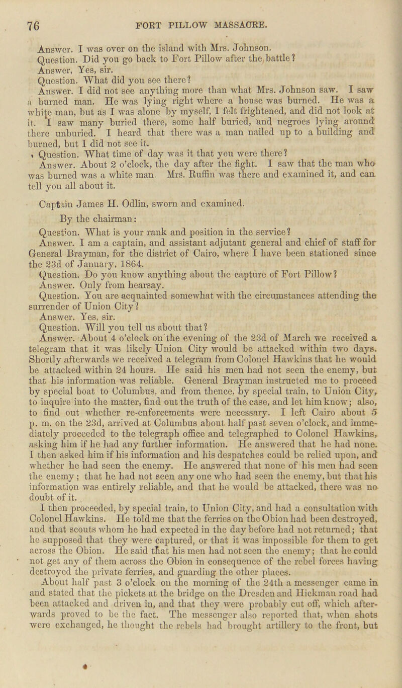 Answer. I was over on the island with Mrs. Johnson. Question. Did you go back to Fort Pillow after the battle? Answer, Yes, sir. Question. What did you see there? Answer. I did not see anything more than what Mrs. Johnson saw. I saw n burned man. He was lying right where a house was burned. He was a white man, but as I was alone by myself, I felt frightened, and did not look at it. *1 saw many buried there, some half buried, and negroes lying around: there unburied. I heard that there was a man nailed up to a building and burned, but I did not see it. , Question. What time of day was it that you were there? Answer. About 2 o’clock, the day after the fight. 1 saw that the man who was burned was a white man MrS. Ruffin was there and examined it, and can tell you all about it. Captain James H. Odlin, sworn and examined. By the chairman: Question. What is your rank and position in the service? Answer. I am a captain, and assistant adjutant general and chief of staff for General Brayman, for the district of Cairo, where I have been stationed since the 23d of January, 1864. Question. Do you know anything about the capture of Fort Pillow? Answer. Only from hearsay. Question. You are acquainted somewhat with the circumstances attending the surrender of Union City ? Answer. Yes, sir. Question. Will you tell us about that? Answer. About 4 o’clock on the evening of the 23d of March we received a telegram that it was likely Union City would be attacked within two days. Shortly afterwards we received a telegram from Colonel Hawkins that he would be attacked within 24 hours. He said his men had not seen the enemy, but that his information was reliable. General Brayman instructed me to proceed by special boat to Columbus, and from thence, .by special train, to Union City, to inquire into the matter, find out the truth of the case, and let him know; also, to find out whether re-enforcements were necessary. I left Cairo about 5 p. m. on the 23d, arrived at Columbus about half past seven o’clock, and imme- diately proceeded to the telegraph office and telegraphed to Colonel Hawkins, asking him if he had any further information. He answered that he had none. I then asked him if his information and his despatches could be relied upon, and whether he had seen the enemy. He answered that none of his men had seen the enemy; that he had not seen any one who had seen the enemy, but that his information was entirely reliable, and that he would be attacked, there was no doubt of it. I then proceeded, by special train, to Union City, and had a consultation with Colonel Hawkins. He told me that the ferries on the Obion had been destroyed, and that scouts whom he had expected in the day before had not returned; that he supposed that they were captured, or that it was impossible for them to get across the Obion. He said that his men had not seen the enemy; that he could not get any of them across the Obion in consequence of the rebel forces having destroyed the private ferries, and guarding the other places. About half past 3 o’clock on the morning of the 24th a messenger came in and stated that the pickets at the bridge on the Dresdeu and Hickman road had been attacked and driven in, and that they were probably cut off, which after- wards proved to be the fact. The messenger also reported that, when shots were exchanged, he thought the rebels had brought artillery to the front, but