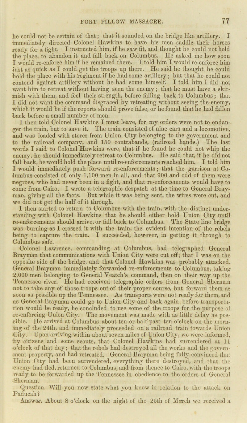 lie could not be certain of that; that it sounded on tlie bridge like artillery. I immediately directed Colonel Hawkins to have his men saddle their horses ready for a fight. I instructed him, if he saw fit, and thought he could not hold the place, to abandon it and fall back on Columbus. He asked me how soon I would re-enforce him if he remained there. I told him I would re-enforce him iust as quick as I could get the troops up there. He said he thought he could hold the place with his ’regiment if he had some artillery; but that he could not contend against artillery without he had some himself. I told him I did not want him to retreat without having seen the enemy; that he must have a skir- mish with them, and feel their strength, before falling back to Columbus ; that I did not want the command disgraced by retreating without seeing the enemy, which it would be if the reports should prove false, or he found that lie had fallen back before a small number of men. I then told Colonel Hawkins I must leave, for my orders were not to endan-. ger the train, but to save it. The train consisted of nine cars and a locomotive, and was loaded with stores from Union City belonging to the government and to the railroad company, and 150 contrabands, (railroad hands.) The last words I said to Colonel Hawkins were, that if he found he could not whip the enemy, he should immediately retreat to Columbus. He said that, if he did not fall back, he would hold the place until re-enforcements reached him. I told him I would immediately push forward re-enforcements; that the garrison at Co- lumbus consisted of only 1,100 men in all, and that 900 and odd of them were negroes, who had never been in a fight, and that re-enforcements would have to ■come from Cairo. I wrote a telegraphic despatch at the time to General Bray- man, giving all the facts. But while it was being sent, the wires were cut, and we did not get the half of it through. I then started to return to Columbus with the train, with the distinct under- standing with Colonel Hawkins that he should either hold Union City until re-enforcements should arrive, or fall back to Columbus. The State line bridge was burning as I crossed it with the train, the evident intention of the rebels being to capture the train. I succeeded, however, in getting it through to Columbus safe. Colonel Lawrence, commanding at Columbus, had telegraphed General Bray man that communications with Union City were cut off; that I was on the opposite side of the bridge, and that Colonel Hawkins was probably attacked. General Brayman immediately forwarded re-enforcements to Columbus, taking 2,000 men belonging to General Veatch’s command, then on their way up tho Tennessee river. He had received telegraphic orders from General Sherman not to take any of those troops out of their proper course, but forward them as soon as possible up the Tennessee. As transports were not ready for them, and as General Brayman could go to Union City and back again before transporta- tion would be ready, he concluded to use some of the troops for the purpose of re-enforcing Union City. The movement was made with as little delay as pos- sible. He arrived at Columbus about ten or half past ten o’clock on the morn- ing of the 24th, and immediately proceeded on a railroad train towards Union City. Upon arriving within about seven miles of Union City, we were informed, by citizens and some scouts, that Colonel Hawkins had surrendered at 11 o'clock of that day; that the rebels had destroyed all the works and the govern- ment property, and had retreated. General Brayman being fully convinced that Union City had been surrendered, everything there destroyed, and that the enemy had fled, returned to Columbus, and from thence to Cairo, with the troops ready to be forwarded up the Tennessee in obedience to the orders of General Sherman. Question. Will you now state what you know in relation to the attack on Paducah ? Answor. About 8 o’clock on the night of the 25tli of March we received a