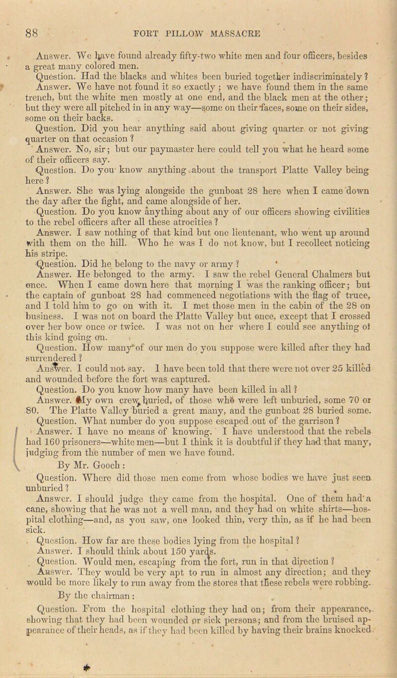 AnsAver. We l^ave found already fifty-two white men and four officers, besides a great many colored men. Question. Had the blacks and whites been buried together indiscriminately ? Answer. We have not found it so exactly ; we have found them in the same trench, but the white men mostly at one end, and the black men at the other; but they were all pitched in in any way—some on their faces, some on their sides, some on their backs. Question. Did you hear anything said about giving quarter or not giving quarter on that occasion ? ' Answer. No, sir; but our paymaster here could tell you what he heard some of their officers say. Question. Do yoiv know anything about the transport Platte Valley being here ? Answer. She was lying alongside the gunboat 28 here when I came down the day after the fight, and came alongside of her. Question. Do you know anything about any of our officers showing civilities to the rebel officers after all these atrocities ? Answer. I saw nothing of that kind but one lieutenant, who went up around with them on the hill. Who he was I do not know, but I recollect noticing his stripe. Question. Did he belong to the navy or army 1 Answer. He belonged to the army. I saw the rebel General Chalmers but once. When I came down here that morning I was the ranking officer; but the captain of gunboat 28 had commenced negotiations with the flag of truce, and I told him to go on with it. I met those men in the cabin of the 28 on business. I was not on board the Platte Valley but once, except that I crossed over her bow once or twice. I was not on her where I could see anything of this kind going on. , Question. Iiow many'of our men do you suppose were killed after they had surrendered ? Answer. I could not say. I have been told that there were not over 25 killed and wounded before the fort was captured. Question. Do you know how many have been killed in all ? Answer. My own crew buried, of those wh6 were left unburied, some 70 or 80. The Platte Valley buried a great many, and the gunboat 28 buried some. Question. What number do you suppose escaped out of the garrison ? ■ Answer. I have no means of knowing. I have understood that the rebels had 160 prisoners—white men—but I think it is doubtful if they had that many, judging from the number of men we have found. By Mr. Gooch : Question. Where did those men come from whose bodies we Lave just seen unburied ? t Answer. I should judge they came from the hospital. One of them had’a cane, showing that he was not a well man, and they had on white shirts—hos- pital clotlnng—and, as you saw, one looked thin, very thin, as if he had been sick. Question. How far are these bodies lying from the hospital ? Answer. I should think about 150 yards. Question. Would men, escaping from the fort, run in that direction? Answer. They would be very apt to run in almost any direction; and they would be more likely to run away from the stores that these rebels were robbing. By the chairman: Question. Prom the hospital clothing they had on; from their appearance,- showing that they had been wounded or sick persons; and from the bruised ap- pearance of their heads, as if they had been killed by having their brains knocked