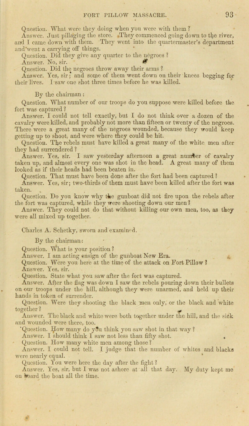 Question. Wlmt were they doing when you were with them ? Answer. Just pillaging the store. .They commenced going down to the river, and I came down with them. They went into the quartermaster’s department and'went a carrying off things. Question. Did they give any quarter to the negroes ? Answer. No, sir. W Question. Did the negroes throw away their arms 1 Answer. Yes, sir * and some of them went down on their knees begging for their lives. I saw one shot three times before he was killed. By the chairman: Question. What number of our troops do you suppose were killed before the fort was captured ? Answer. I could not tell exactly, but I do not think over a dozen of the cavalry were killed, and probably not more than fifteen or twenty of the negroes. There were a great many of the negroes wounded, because they would keep getting up to shoot, and were where they could be hit. Question. The rebels must have killed a great many of the white men after they had surrendered 1 Answer. Yes, sir. I saw yesterday afternoon a great numfcer of cavalry taken up, and almost every one was shot in the head. A great many of them looked as if their heads had been beaten in. Question. That must have been done after the fort had been captured 1 Answer. Yes, sir; two-thirds of them must have been killed after the fort was taken. Question. Do you know why the gunboat did not fire upon the rebels after the fort was captured, while they were shooting down our men ? Answer. They could not do that without killing our own men, too, as they were all mixed up together. i Charles A. Schetky, sworn and examined. By the chairman-: Question. What is your position ? Answer. I am acting ensign of the gunboat New Era. ^ Question. Were you here at the time of the attack on Fort Pillow 1 Answer. Yes, sir. Question. State what you saw after the fort was captured. Answer. After the flag was down 1 saw the rebels pouring down their bullets on our troops under the hill, although they were unarmed, and held up their hands in token of surrender. Question. Were they shooting the black men only, or the black and white together ? Answer. The black and white were both together under the hill, and the sick and wounded were there, too. ’Question. Ijlow many do yftu think you saw shot in that way 1 Answer. I should think I saw not less than fifty shot. Question. How many white men among those 1 Answer. I could not tell. I judge that the number of whites and blacks were nearly equal. Question. You were here the day after the fight ? Answer. Yes, sir, but I was not ashore at all that day. My duty kept me on board the boat all the time.