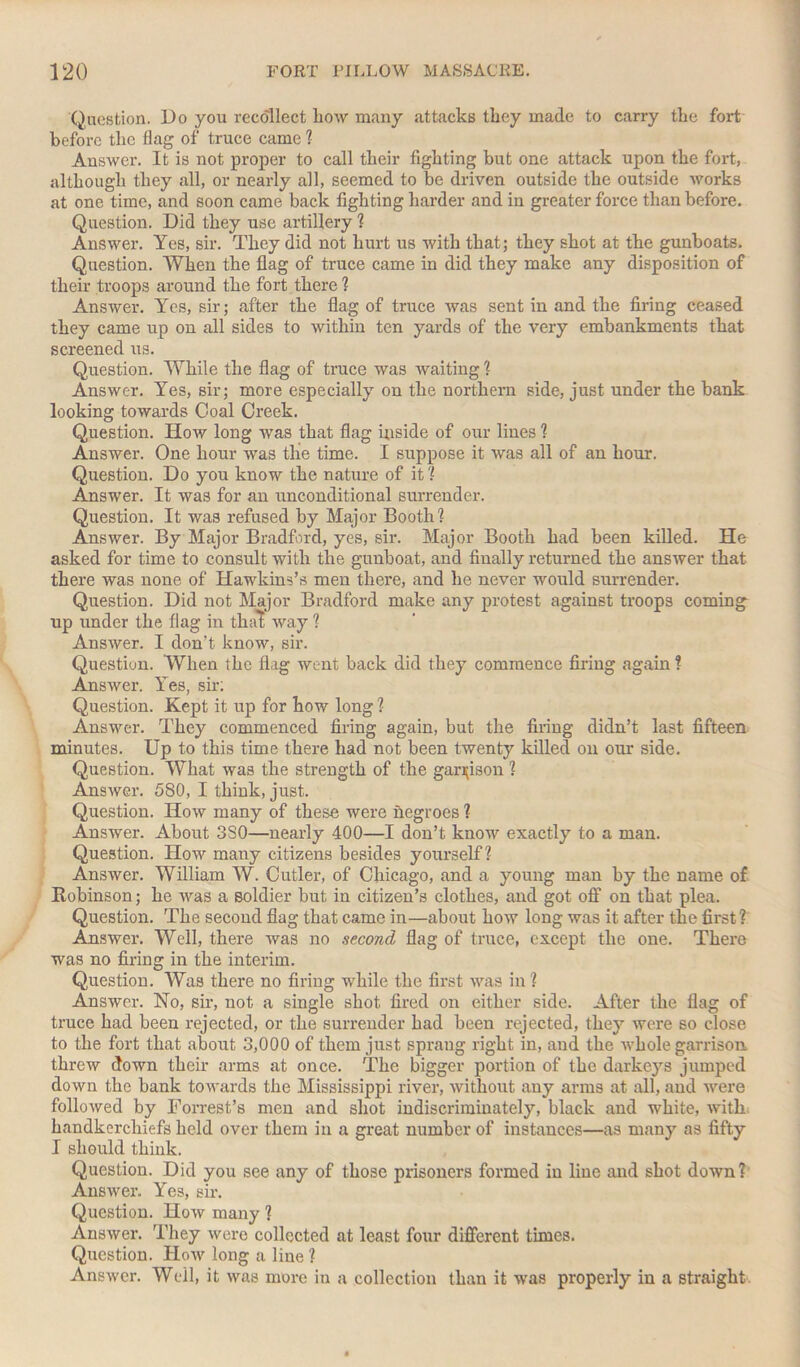 Question. Do you recollect how many attacks they made to carry the fort before the Hag of truce came ? Answer. It is not proper to call their fighting but one attack upon the fort, although they all, or nearly all, seemed to be driven outside the outside works at one time, and soon came back fighting harder and in greater force than before. Question. Did they use artillery ? Answer. Yes, sir. They did not hurt us with that; they shot at the gunboats. Question. When the flag of truce came in did they make any disposition of their troops around the fort there ? Answer. Yes, sir; after the flag of truce was sent in and the firing ceased they came up on all sides to within ten yards of the very embankments that screened us. Question. While the flag of truce was waiting ? Answer. Yes, sir; more especially on the northern side, just under the bank looking towards Coal Creek. Question. How long was that flag inside of our lines ? Answer. One hour was the time. I suppose it was all of an hour. Question. Do you know the nature of it ? Answer. It was for an unconditional surrender. Question. It was refused by Major Booth? Answer. By Major Bradford, yes, sir. Major Booth had been killed. He asked for time to consult with the gunboat, and finally returned the answer that there was none of Hawkins’s men there, and he never would surrender. Question. Did not Major Bradford make any protest against troops coming up under the flag in that way ? Answer. I don’t know, sir. Question. When the flag went back did they commence firing again ? Answer. Yes, sir; Question. Kept it up for how long ? Answer. They commenced firing again, but the firing didn’t last fifteen minutes. Up to this time there had not been twenty killed on our side. Question. What was the strength of the garrison ? Answer. 580, I think, just. Question. How many of these were negroes ? Answer. About 3S0—nearly 400—I don’t know exactly to a man. Question. How many citizens besides yourself ? Answer. William W. Cutler, of Chicago, and a young man by the name of Robinson; he was a soldier but in citizen’s clothes, and got off on that plea. Question. The second flag that came in—about how long was it after the first? Answer. Well, there was no second flag of truce, except the one. There was no firing in the interim. Question. Was there no firing while the first was in ? Answer. No, sir, not a single shot fired on either side. After the flag of truce had been rejected, or the surrender had been rejected, they were so close to the fort that about 3,000 of them just sprang right in, and the whole garrison threw down their arms at once. The bigger portion of the darkeys jumped down the bank towards the Mississippi river, without any arms at all, and were followed by Forrest’s men and shot indiscriminately, black and white, with handkerchiefs held over them in a great number of instances—as many as fifty I should think. Question. Did you see any of those prisoners formed in line and shot down? Answer. Yes, sir. Question. How many ? Answer. They were collected at least four different times. Question. How long a line ? Answer. Well, it was more in a collection than it was properly in a straight